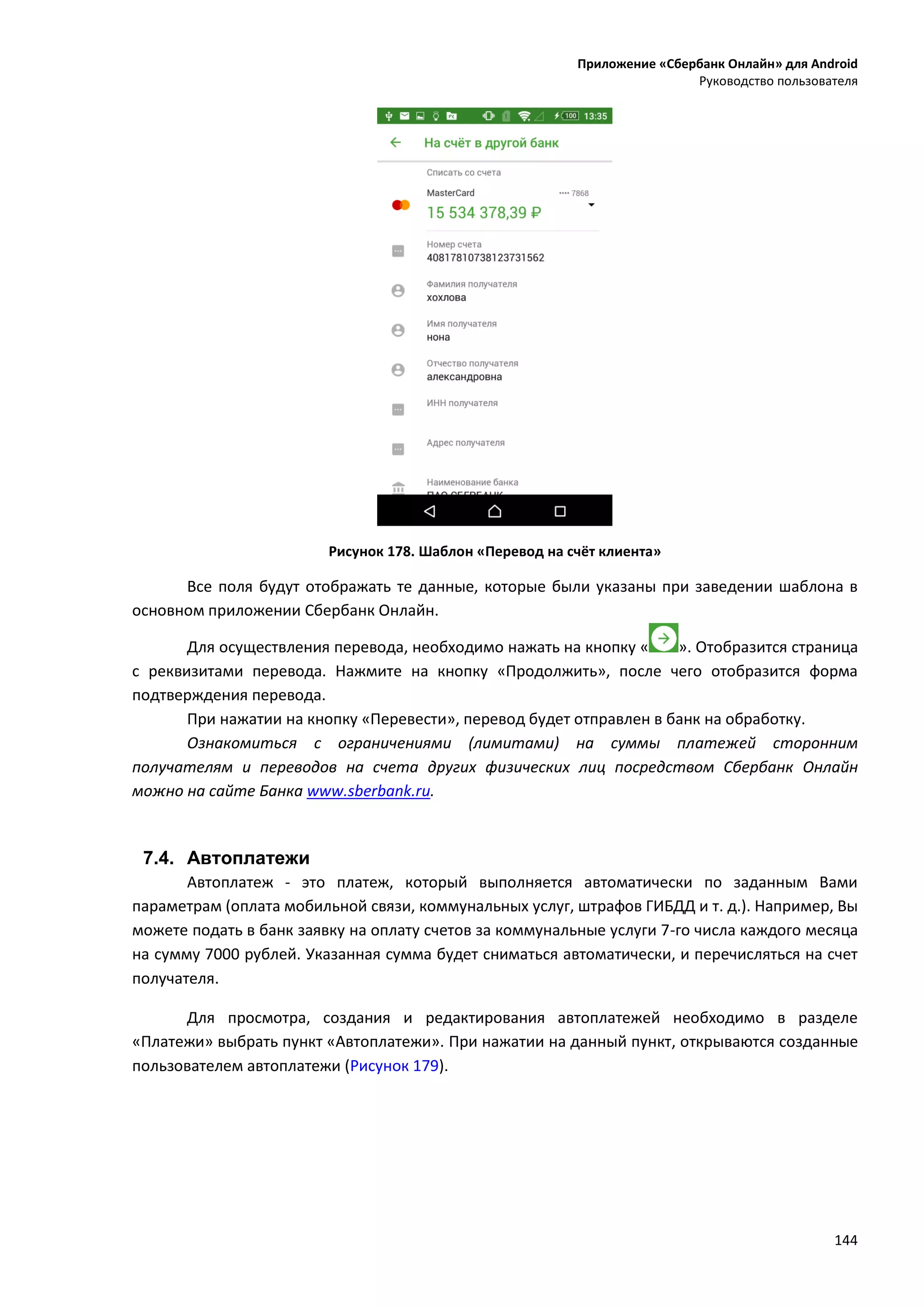 Приложение «Сбербанк Онлайн» для Android
Руководство пользователя
144
Рисунок 178. Шаблон «Перевод на счёт клиента»
Все поля будут отображать те данные, которые были указаны при заведении шаблона в
основном приложении Сбербанк Онлайн.
Для осуществления перевода, необходимо нажать на кнопку « ». Отобразится страница
с реквизитами перевода. Нажмите на кнопку «Продолжить», после чего отобразится форма
подтверждения перевода.
При нажатии на кнопку «Перевести», перевод будет отправлен в банк на обработку.
Ознакомиться с ограничениями (лимитами) на суммы платежей сторонним
получателям и переводов на счета других физических лиц посредством Сбербанк Онлайн
можно на сайте Банка www.sberbank.ru.
7.4. Автоплатежи
Автоплатеж - это платеж, который выполняется автоматически по заданным Вами
параметрам (оплата мобильной связи, коммунальных услуг, штрафов ГИБДД и т. д.). Например, Вы
можете подать в банк заявку на оплату счетов за коммунальные услуги 7-го числа каждого месяца
на сумму 7000 рублей. Указанная сумма будет сниматься автоматически, и перечисляться на счет
получателя.
Для просмотра, создания и редактирования автоплатежей необходимо в разделе
«Платежи» выбрать пункт «Автоплатежи». При нажатии на данный пункт, открываются созданные
пользователем автоплатежи (Рисунок 179).
 