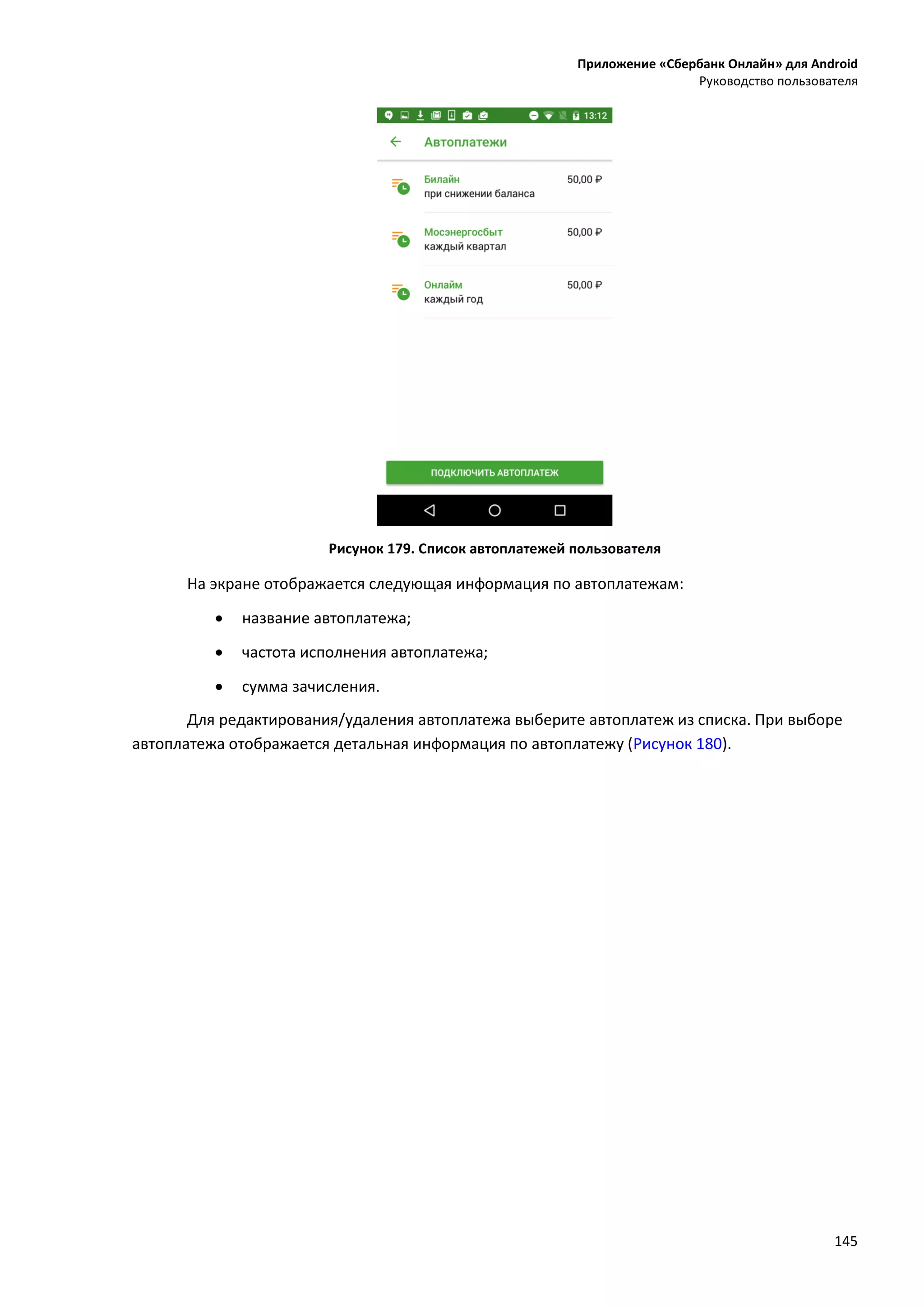 Приложение «Сбербанк Онлайн» для Android
Руководство пользователя
145
Рисунок 179. Список автоплатежей пользователя
На экране отображается следующая информация по автоплатежам:
 название автоплатежа;
 частота исполнения автоплатежа;
 сумма зачисления.
Для редактирования/удаления автоплатежа выберите автоплатеж из списка. При выборе
автоплатежа отображается детальная информация по автоплатежу (Рисунок 180).
 