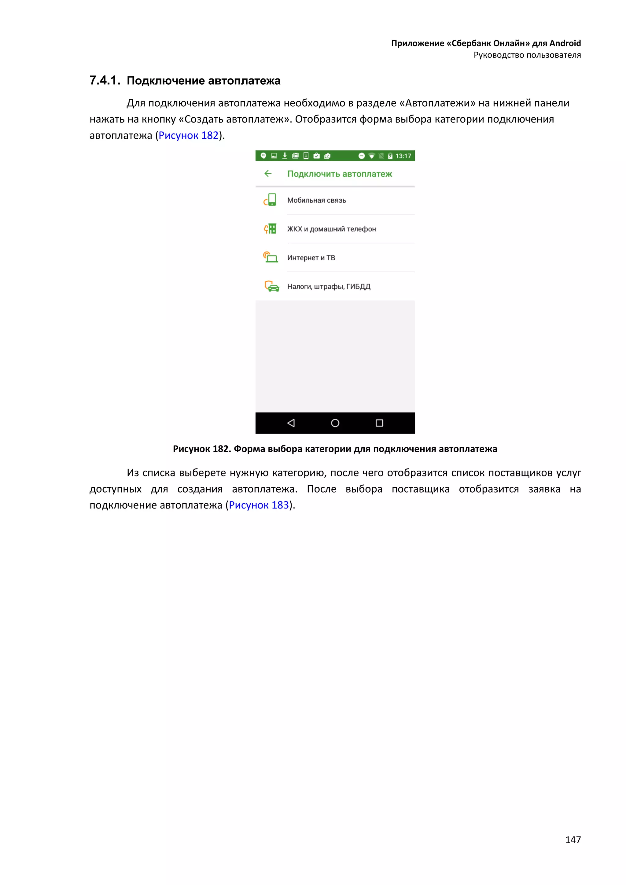 Приложение «Сбербанк Онлайн» для Android
Руководство пользователя
147
7.4.1. Подключение автоплатежа
Для подключения автоплатежа необходимо в разделе «Автоплатежи» на нижней панели
нажать на кнопку «Создать автоплатеж». Отобразится форма выбора категории подключения
автоплатежа (Рисунок 182).
Рисунок 182. Форма выбора категории для подключения автоплатежа
Из списка выберете нужную категорию, после чего отобразится список поставщиков услуг
доступных для создания автоплатежа. После выбора поставщика отобразится заявка на
подключение автоплатежа (Рисунок 183).
 