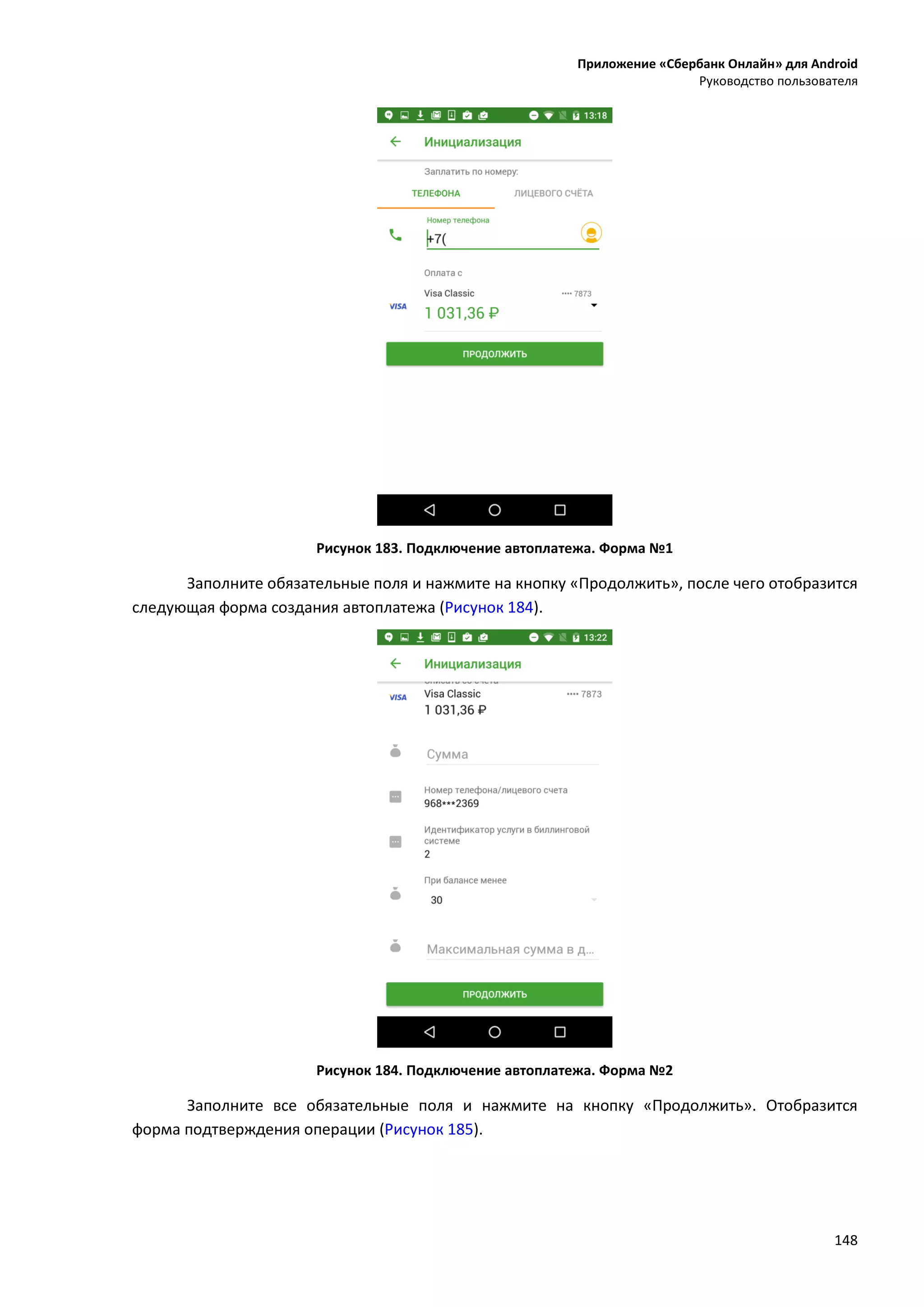 Приложение «Сбербанк Онлайн» для Android
Руководство пользователя
148
Рисунок 183. Подключение автоплатежа. Форма №1
Заполните обязательные поля и нажмите на кнопку «Продолжить», после чего отобразится
следующая форма создания автоплатежа (Рисунок 184).
Рисунок 184. Подключение автоплатежа. Форма №2
Заполните все обязательные поля и нажмите на кнопку «Продолжить». Отобразится
форма подтверждения операции (Рисунок 185).
 