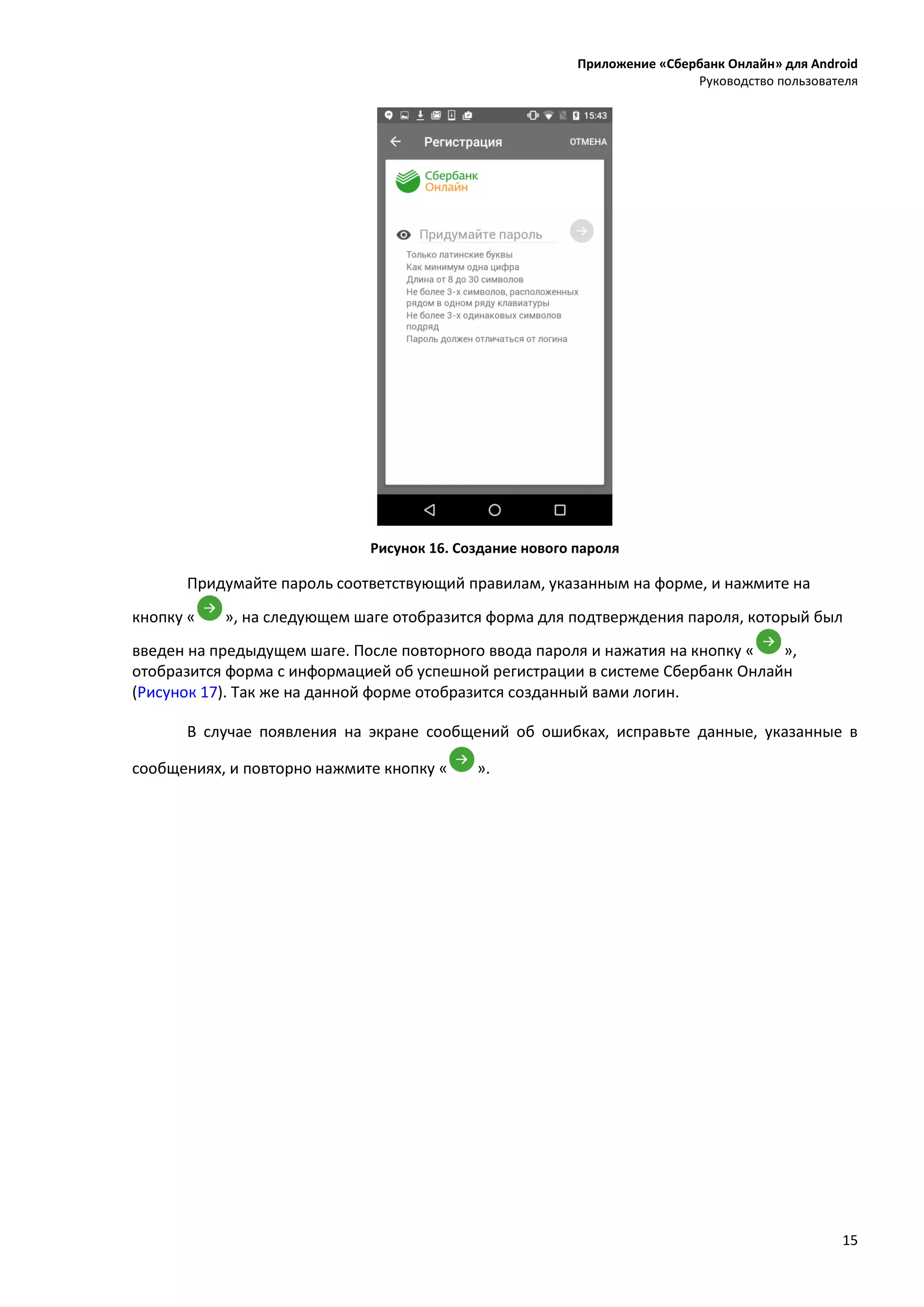 Приложение «Сбербанк Онлайн» для Android
Руководство пользователя
15
Рисунок 16. Создание нового пароля
Придумайте пароль соответствующий правилам, указанным на форме, и нажмите на
кнопку « », на следующем шаге отобразится форма для подтверждения пароля, который был
введен на предыдущем шаге. После повторного ввода пароля и нажатия на кнопку « »,
отобразится форма с информацией об успешной регистрации в системе Сбербанк Онлайн
(Рисунок 17). Так же на данной форме отобразится созданный вами логин.
В случае появления на экране сообщений об ошибках, исправьте данные, указанные в
сообщениях, и повторно нажмите кнопку « ».
 