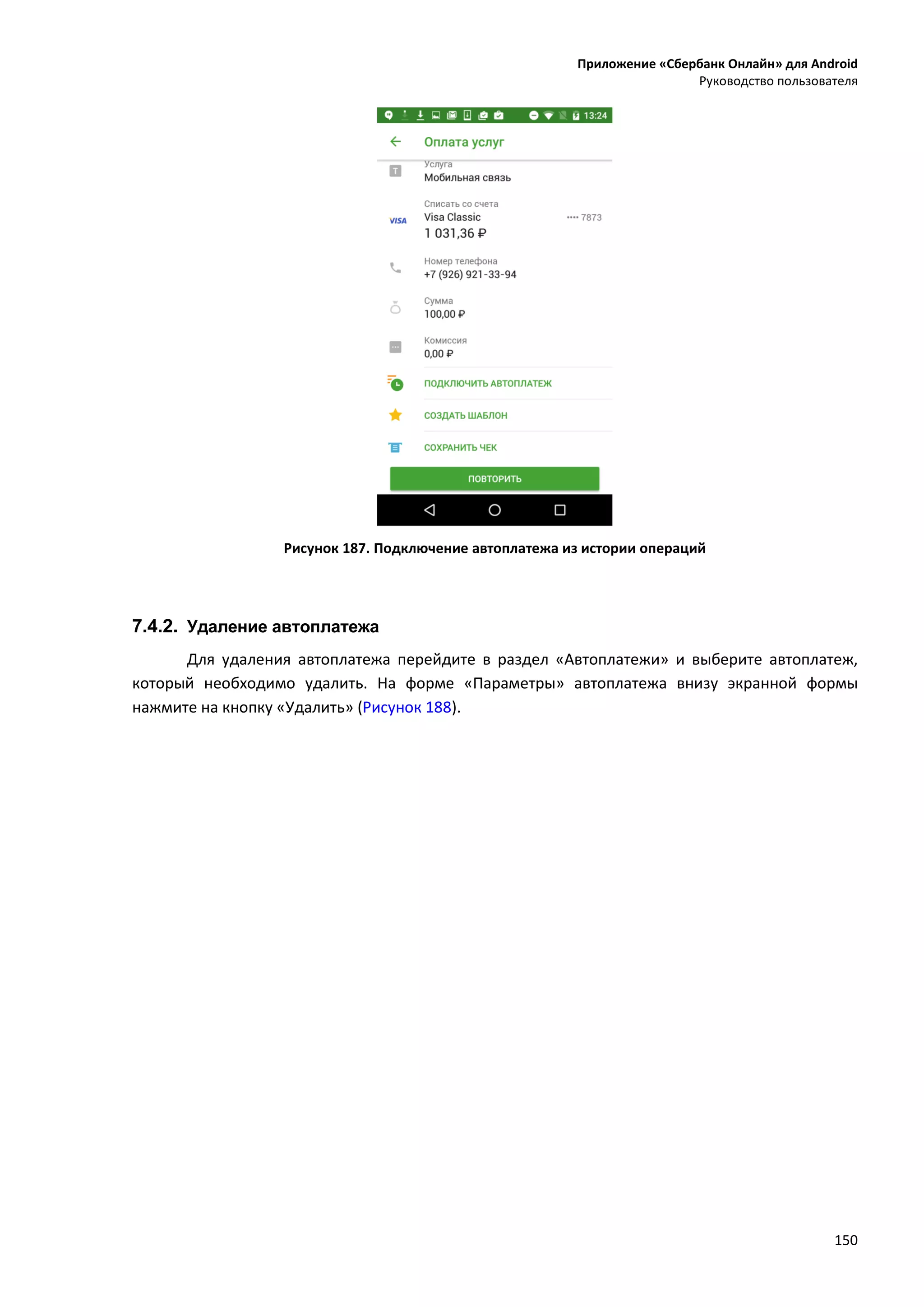 Приложение «Сбербанк Онлайн» для Android
Руководство пользователя
150
Рисунок 187. Подключение автоплатежа из истории операций
7.4.2. Удаление автоплатежа
Для удаления автоплатежа перейдите в раздел «Автоплатежи» и выберите автоплатеж,
который необходимо удалить. На форме «Параметры» автоплатежа внизу экранной формы
нажмите на кнопку «Удалить» (Рисунок 188).
 
