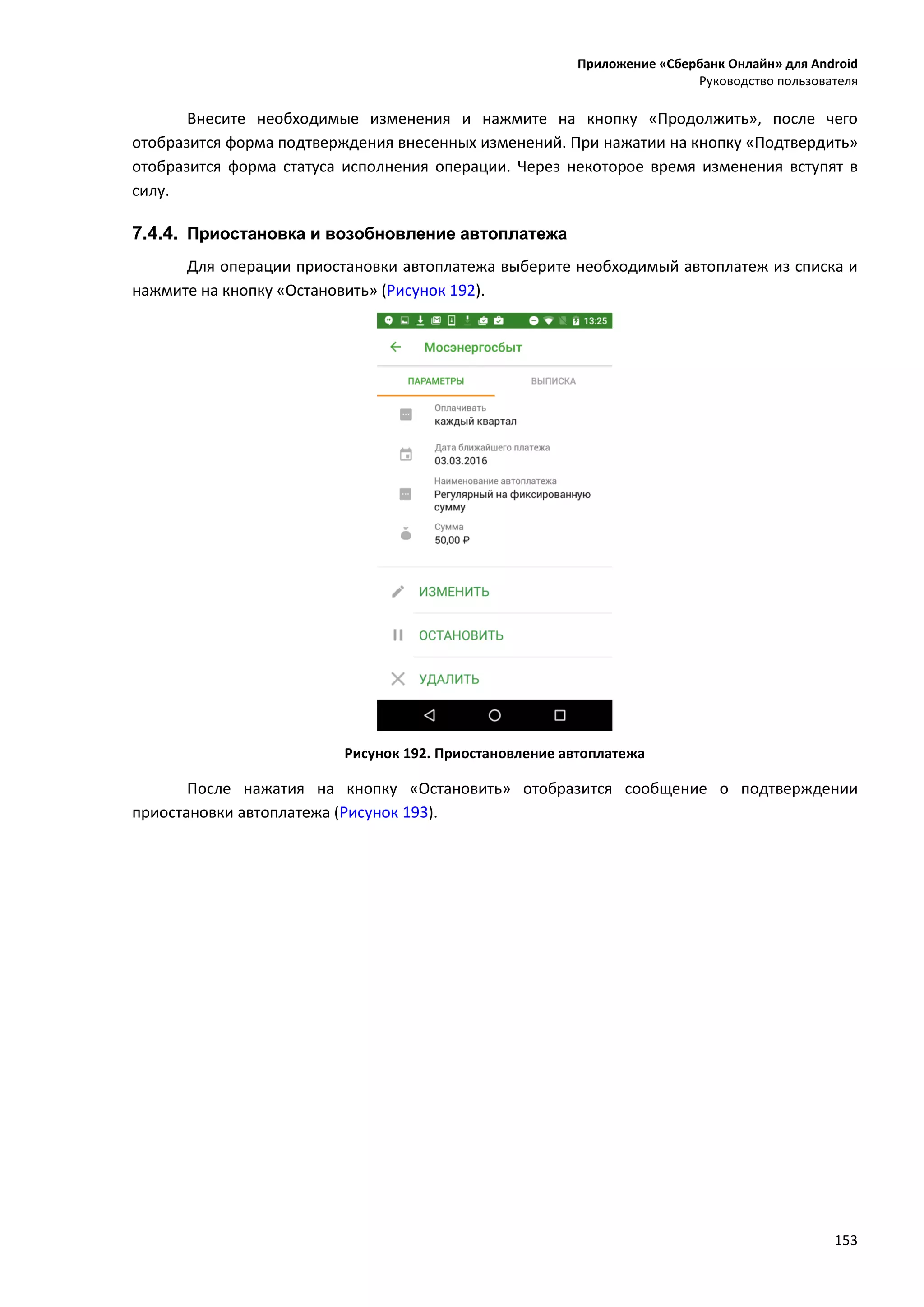 Приложение «Сбербанк Онлайн» для Android
Руководство пользователя
153
Внесите необходимые изменения и нажмите на кнопку «Продолжить», после чего
отобразится форма подтверждения внесенных изменений. При нажатии на кнопку «Подтвердить»
отобразится форма статуса исполнения операции. Через некоторое время изменения вступят в
силу.
7.4.4. Приостановка и возобновление автоплатежа
Для операции приостановки автоплатежа выберите необходимый автоплатеж из списка и
нажмите на кнопку «Остановить» (Рисунок 192).
Рисунок 192. Приостановление автоплатежа
После нажатия на кнопку «Остановить» отобразится сообщение о подтверждении
приостановки автоплатежа (Рисунок 193).
 