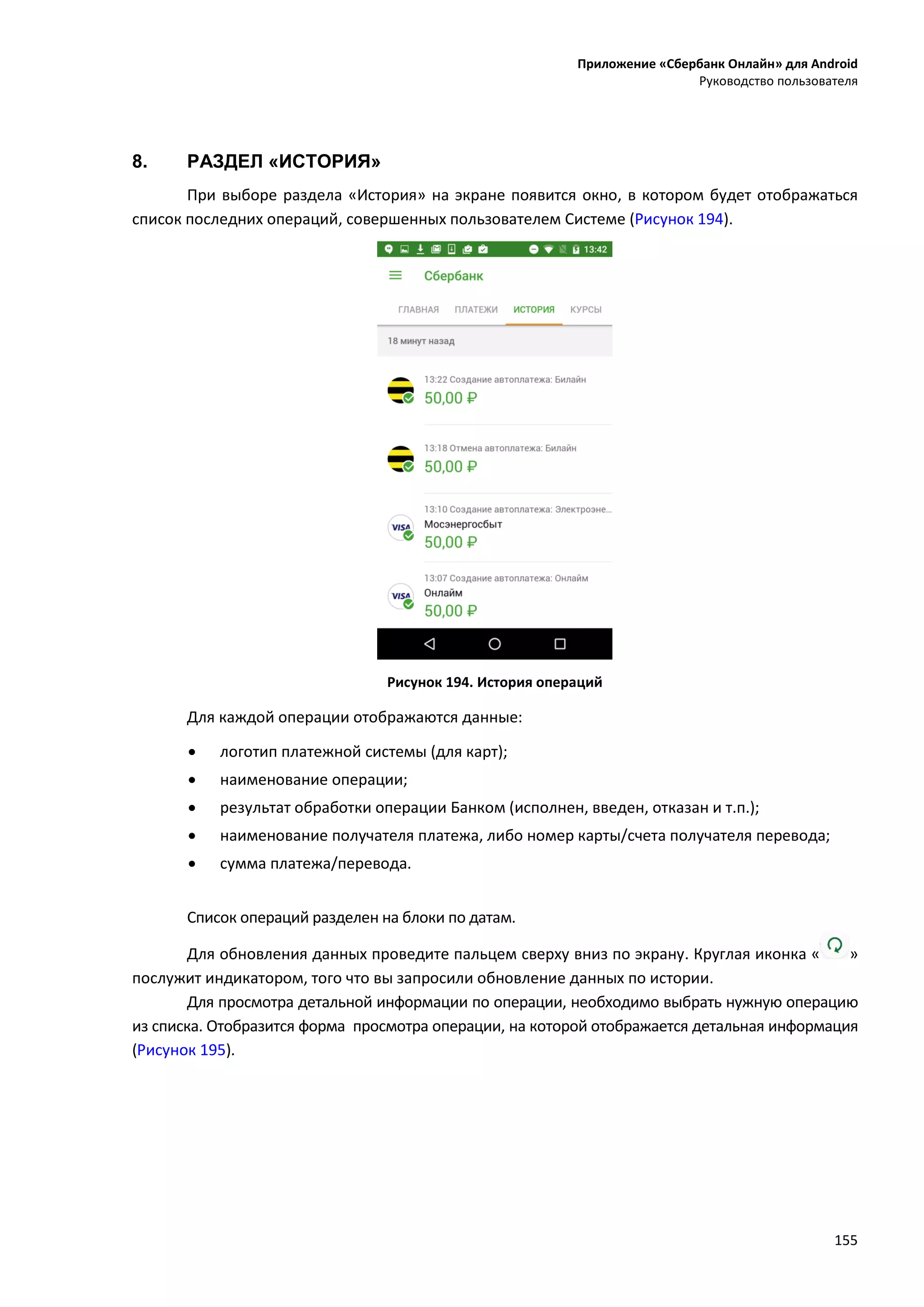 Приложение «Сбербанк Онлайн» для Android
Руководство пользователя
155
8. РАЗДЕЛ «ИСТОРИЯ»
При выборе раздела «История» на экране появится окно, в котором будет отображаться
список последних операций, совершенных пользователем Системе (Рисунок 194).
Рисунок 194. История операций
Для каждой операции отображаются данные:
 логотип платежной системы (для карт);
 наименование операции;
 результат обработки операции Банком (исполнен, введен, отказан и т.п.);
 наименование получателя платежа, либо номер карты/счета получателя перевода;
 сумма платежа/перевода.
Список операций разделен на блоки по датам.
Для обновления данных проведите пальцем сверху вниз по экрану. Круглая иконка « »
послужит индикатором, того что вы запросили обновление данных по истории.
Для просмотра детальной информации по операции, необходимо выбрать нужную операцию
из списка. Отобразится форма просмотра операции, на которой отображается детальная информация
(Рисунок 195).
 