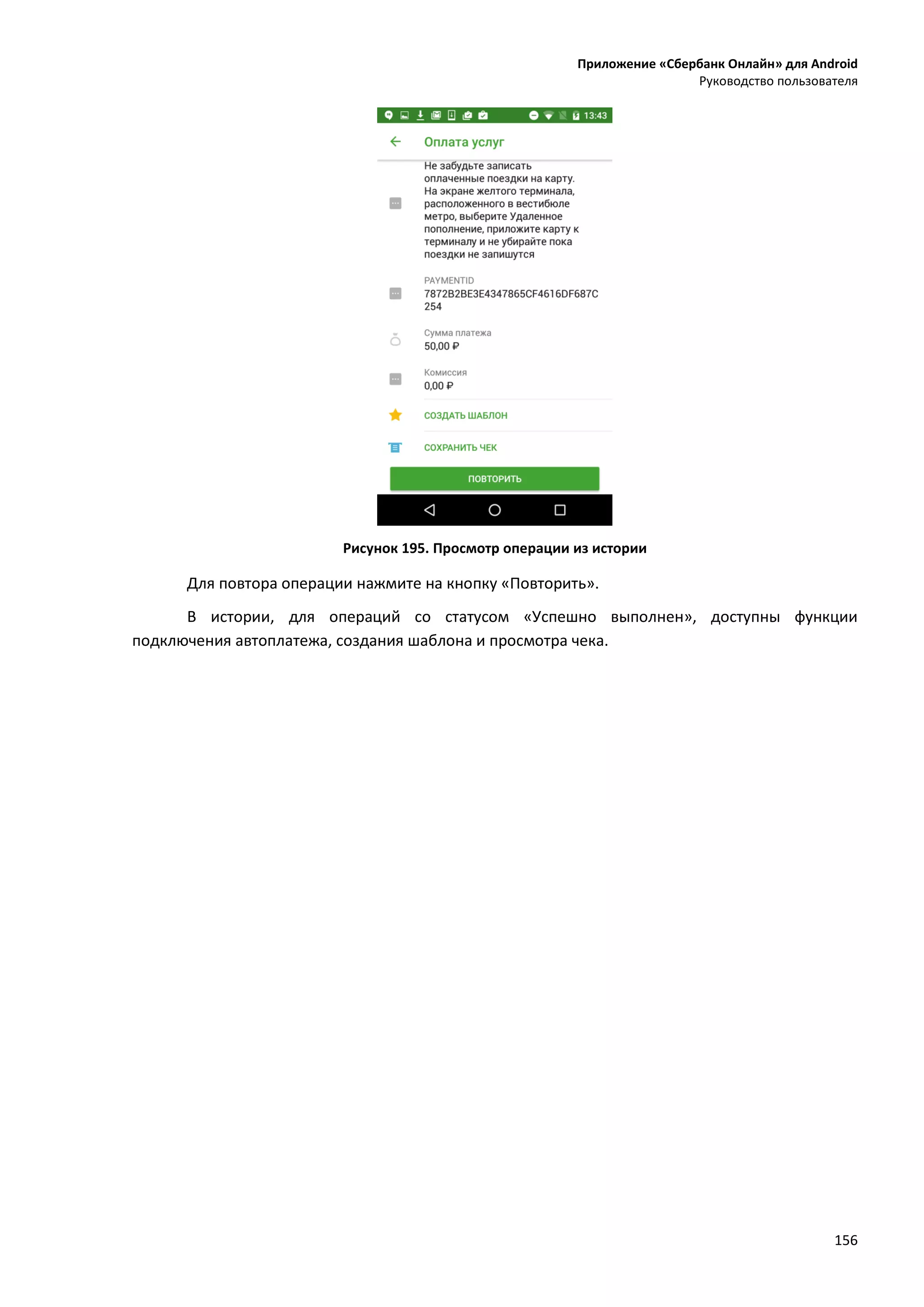Приложение «Сбербанк Онлайн» для Android
Руководство пользователя
156
Рисунок 195. Просмотр операции из истории
Для повтора операции нажмите на кнопку «Повторить».
В истории, для операций со статусом «Успешно выполнен», доступны функции
подключения автоплатежа, создания шаблона и просмотра чека.
 