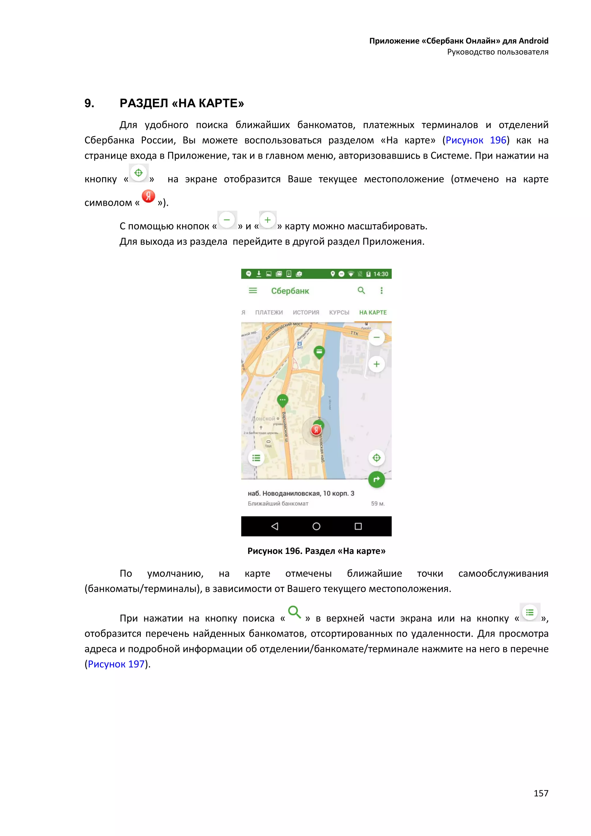 Приложение «Сбербанк Онлайн» для Android
Руководство пользователя
157
9. РАЗДЕЛ «НА КАРТЕ»
Для удобного поиска ближайших банкоматов, платежных терминалов и отделений
Сбербанка России, Вы можете воспользоваться разделом «На карте» (Рисунок 196) как на
странице входа в Приложение, так и в главном меню, авторизовавшись в Системе. При нажатии на
кнопку « » на экране отобразится Ваше текущее местоположение (отмечено на карте
символом « »).
С помощью кнопок « » и « » карту можно масштабировать.
Для выхода из раздела перейдите в другой раздел Приложения.
Рисунок 196. Раздел «На карте»
По умолчанию, на карте отмечены ближайшие точки самообслуживания
(банкоматы/терминалы), в зависимости от Вашего текущего местоположения.
При нажатии на кнопку поиска « » в верхней части экрана или на кнопку « »,
отобразится перечень найденных банкоматов, отсортированных по удаленности. Для просмотра
адреса и подробной информации об отделении/банкомате/терминале нажмите на него в перечне
(Рисунок 197).
 