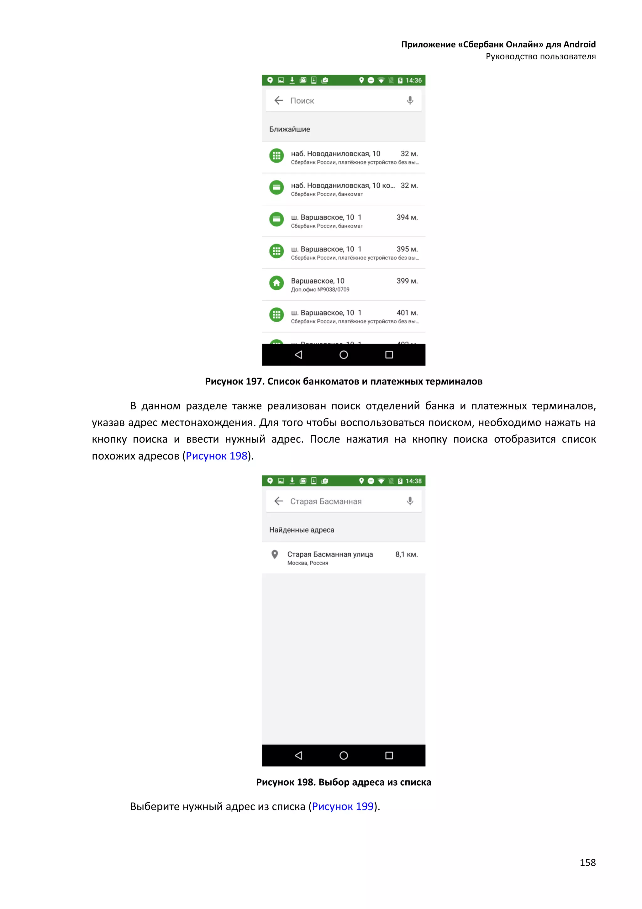 Приложение «Сбербанк Онлайн» для Android
Руководство пользователя
158
Рисунок 197. Список банкоматов и платежных терминалов
В данном разделе также реализован поиск отделений банка и платежных терминалов,
указав адрес местонахождения. Для того чтобы воспользоваться поиском, необходимо нажать на
кнопку поиска и ввести нужный адрес. После нажатия на кнопку поиска отобразится список
похожих адресов (Рисунок 198).
Рисунок 198. Выбор адреса из списка
Выберите нужный адрес из списка (Рисунок 199).
 