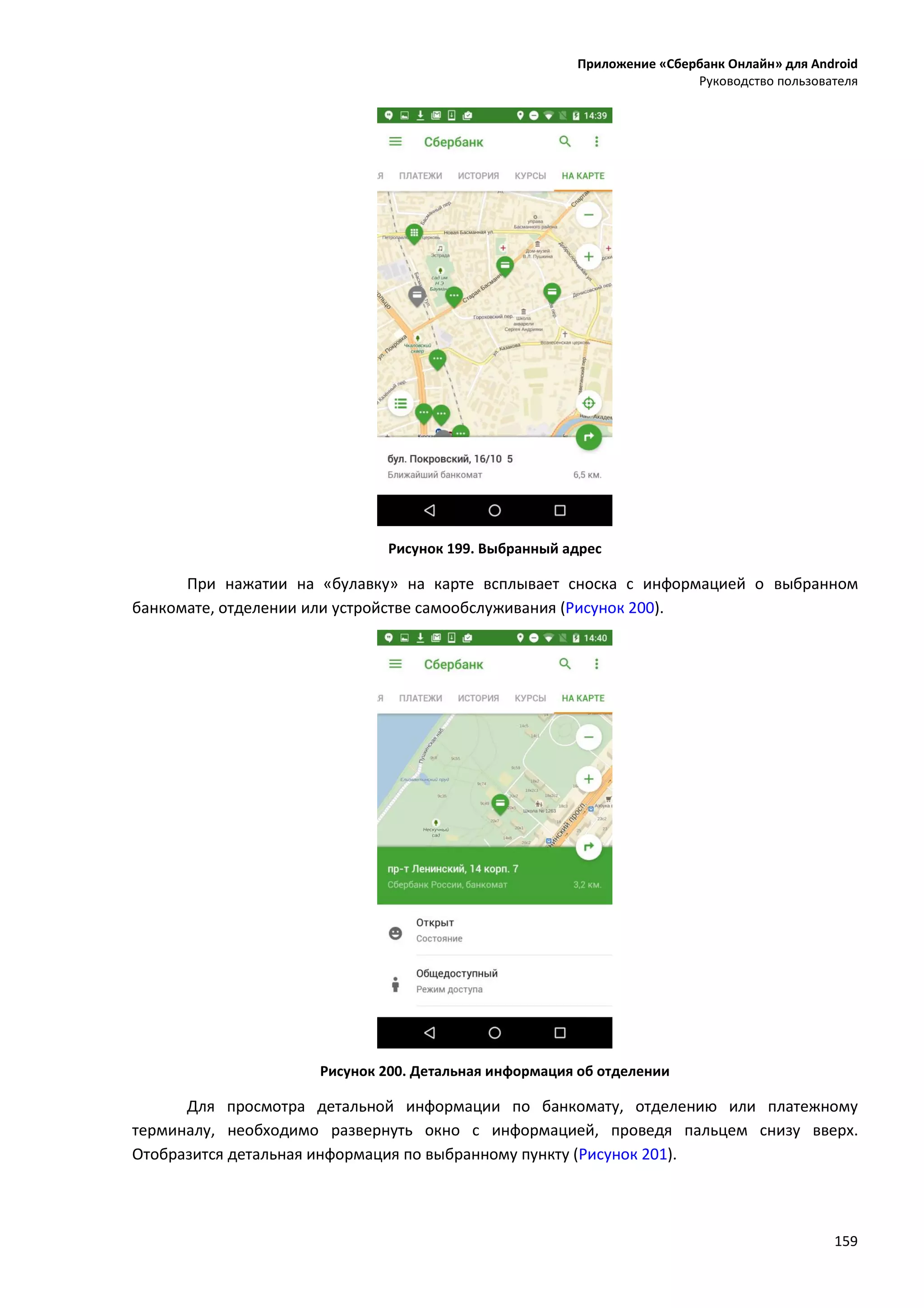 Приложение «Сбербанк Онлайн» для Android
Руководство пользователя
159
Рисунок 199. Выбранный адрес
При нажатии на «булавку» на карте всплывает сноска с информацией о выбранном
банкомате, отделении или устройстве самообслуживания (Рисунок 200).
Рисунок 200. Детальная информация об отделении
Для просмотра детальной информации по банкомату, отделению или платежному
терминалу, необходимо развернуть окно с информацией, проведя пальцем снизу вверх.
Отобразится детальная информация по выбранному пункту (Рисунок 201).
 