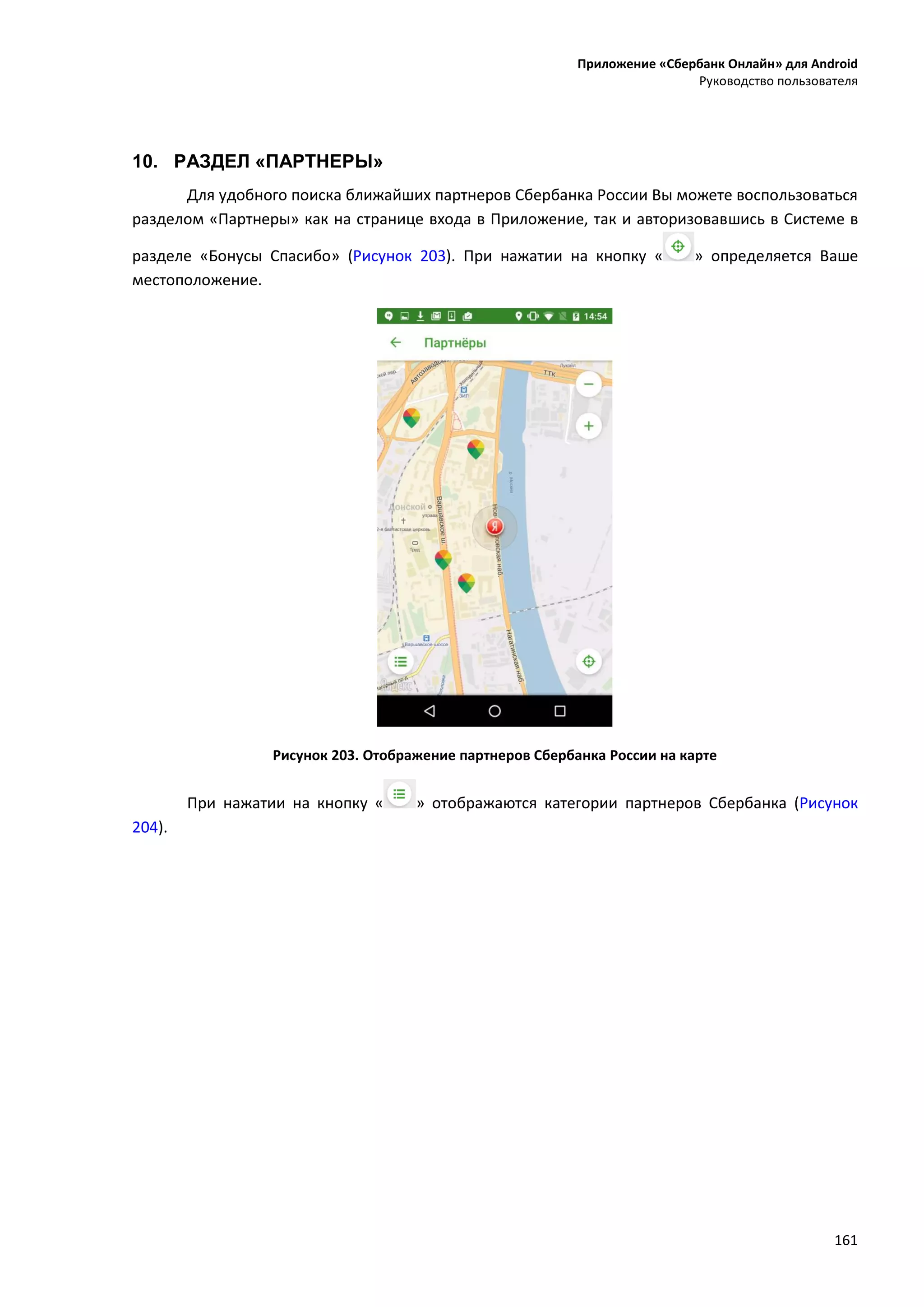 Приложение «Сбербанк Онлайн» для Android
Руководство пользователя
161
10. РАЗДЕЛ «ПАРТНЕРЫ»
Для удобного поиска ближайших партнеров Сбербанка России Вы можете воспользоваться
разделом «Партнеры» как на странице входа в Приложение, так и авторизовавшись в Системе в
разделе «Бонусы Спасибо» (Рисунок 203). При нажатии на кнопку « » определяется Ваше
местоположение.
Рисунок 203. Отображение партнеров Сбербанка России на карте
При нажатии на кнопку « » отображаются категории партнеров Сбербанка (Рисунок
204).
 