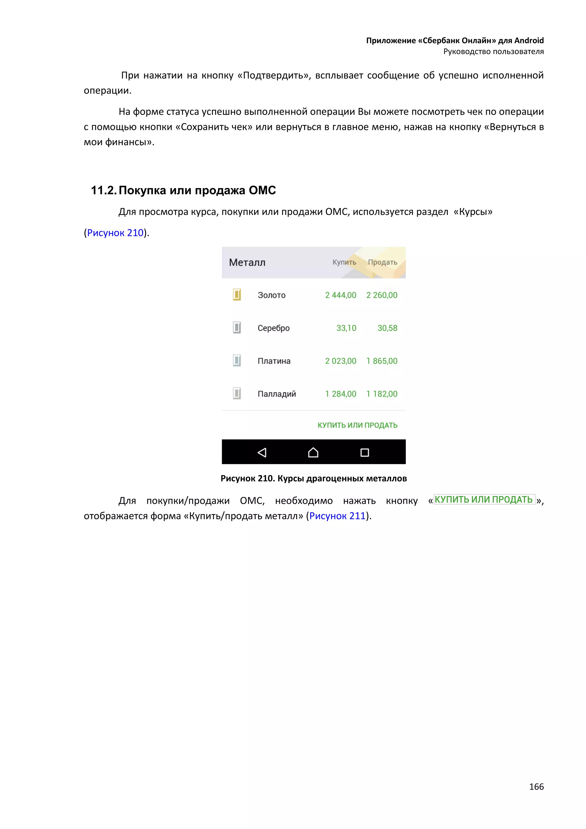 Приложение «Сбербанк Онлайн» для Android
Руководство пользователя
166
При нажатии на кнопку «Подтвердить», всплывает сообщение об успешно исполненной
операции.
На форме статуса успешно выполненной операции Вы можете посмотреть чек по операции
с помощью кнопки «Сохранить чек» или вернуться в главное меню, нажав на кнопку «Вернуться в
мои финансы».
11.2.Покупка или продажа ОМС
Для просмотра курса, покупки или продажи ОМС, используется раздел «Курсы»
(Рисунок 210).
Рисунок 210. Курсы драгоценных металлов
Для покупки/продажи ОМС, необходимо нажать кнопку « »,
отображается форма «Купить/продать металл» (Рисунок 211).
 