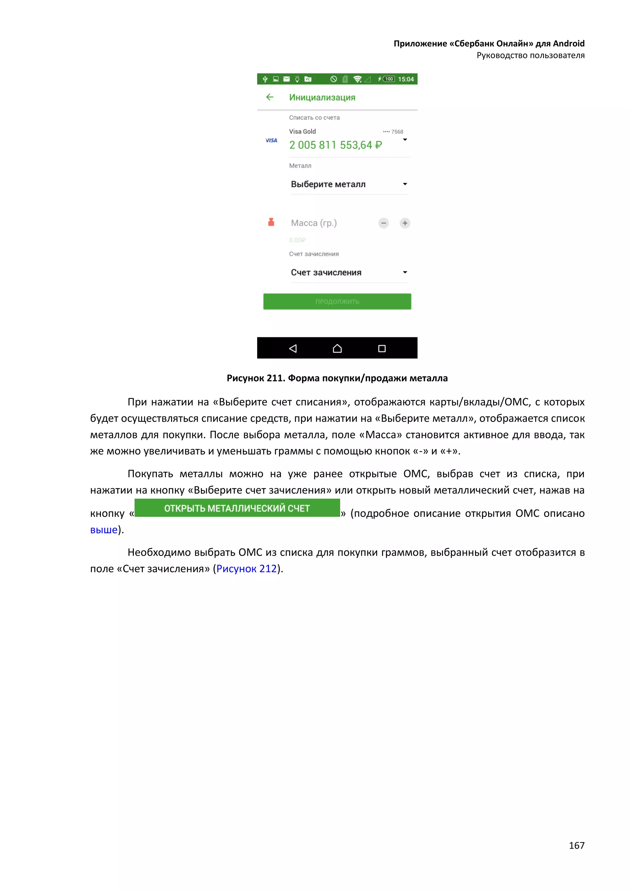 Приложение «Сбербанк Онлайн» для Android
Руководство пользователя
167
Рисунок 211. Форма покупки/продажи металла
При нажатии на «Выберите счет списания», отображаются карты/вклады/ОМС, с которых
будет осуществляться списание средств, при нажатии на «Выберите металл», отображается список
металлов для покупки. После выбора металла, поле «Масса» становится активное для ввода, так
же можно увеличивать и уменьшать граммы с помощью кнопок «-» и «+».
Покупать металлы можно на уже ранее открытые ОМС, выбрав счет из списка, при
нажатии на кнопку «Выберите счет зачисления» или открыть новый металлический счет, нажав на
кнопку « » (подробное описание открытия ОМС описано
выше).
Необходимо выбрать ОМС из списка для покупки граммов, выбранный счет отобразится в
поле «Счет зачисления» (Рисунок 212).
 