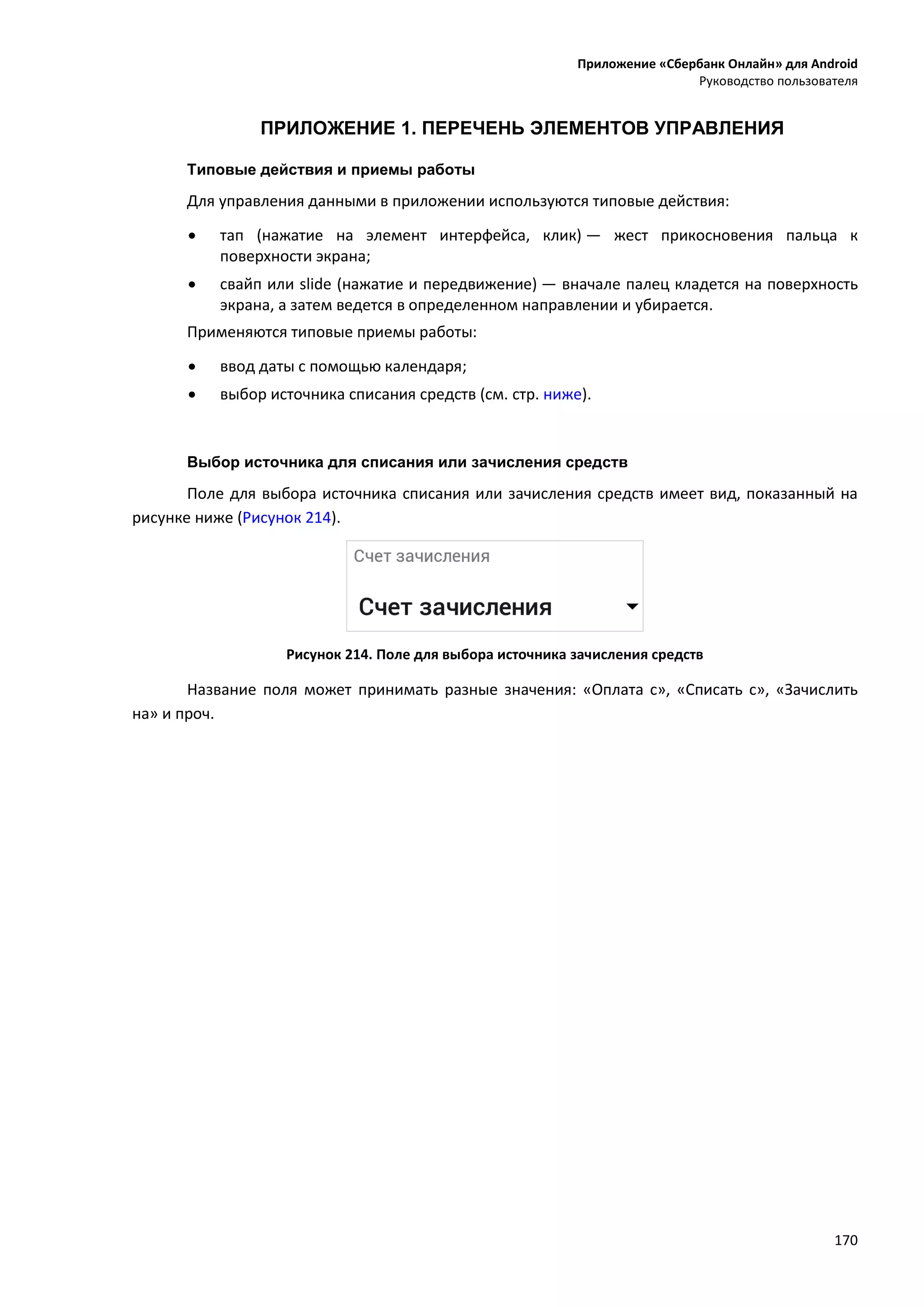 Приложение «Сбербанк Онлайн» для Android
Руководство пользователя
170
ПРИЛОЖЕНИЕ 1. ПЕРЕЧЕНЬ ЭЛЕМЕНТОВ УПРАВЛЕНИЯ
Типовые действия и приемы работы
Для управления данными в приложении используются типовые действия:
 тап (нажатие на элемент интерфейса, клик) — жест прикосновения пальца к
поверхности экрана;
 свайп или slide (нажатие и передвижение) — вначале палец кладется на поверхность
экрана, а затем ведется в определенном направлении и убирается.
Применяются типовые приемы работы:
 ввод даты с помощью календаря;
 выбор источника списания средств (см. стр. ниже).
Выбор источника для списания или зачисления средств
Поле для выбора источника списания или зачисления средств имеет вид, показанный на
рисунке ниже (Рисунок 214).
Рисунок 214. Поле для выбора источника зачисления средств
Название поля может принимать разные значения: «Оплата с», «Списать с», «Зачислить
на» и проч.
 