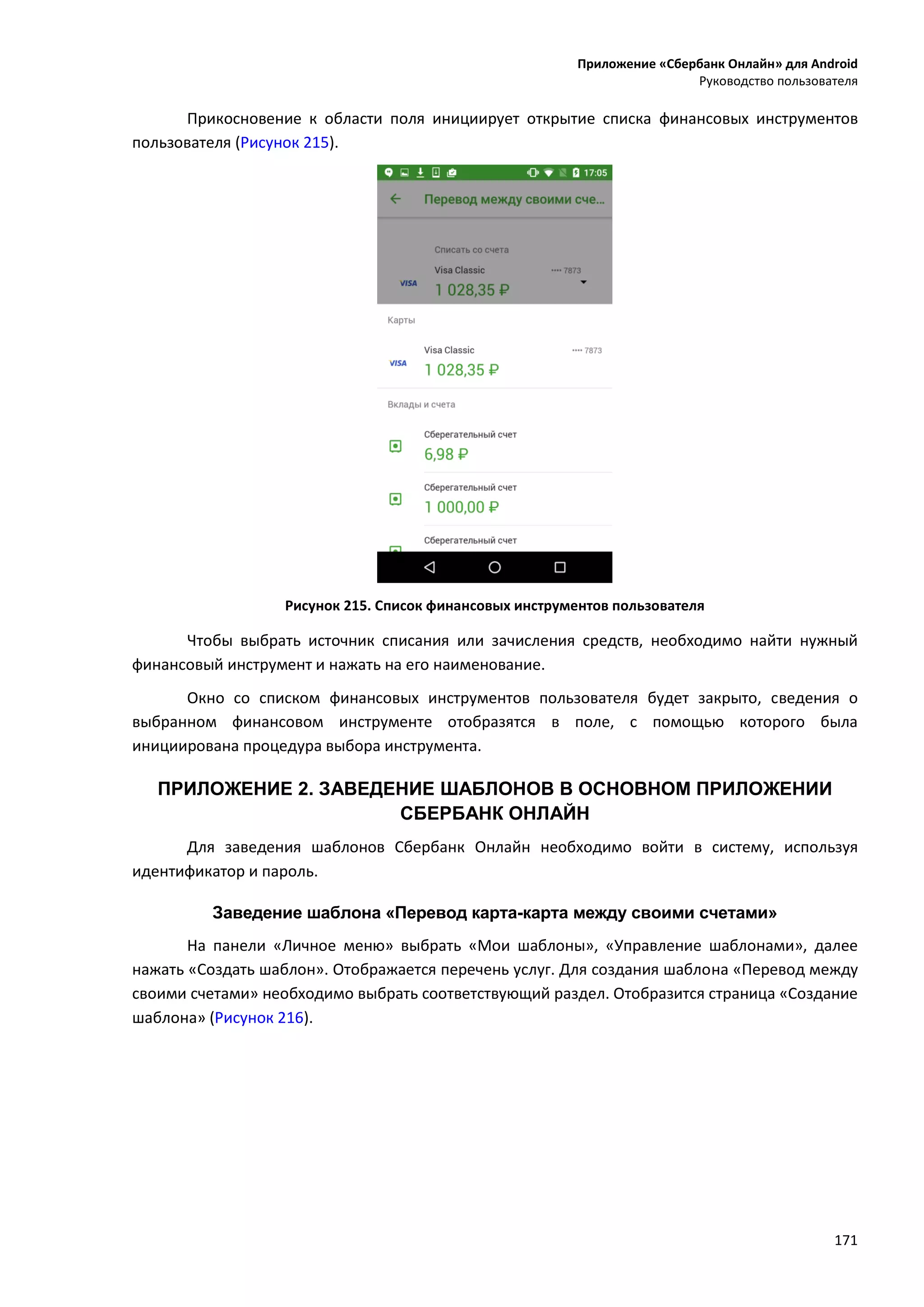Приложение «Сбербанк Онлайн» для Android
Руководство пользователя
171
Прикосновение к области поля инициирует открытие списка финансовых инструментов
пользователя (Рисунок 215).
Рисунок 215. Список финансовых инструментов пользователя
Чтобы выбрать источник списания или зачисления средств, необходимо найти нужный
финансовый инструмент и нажать на его наименование.
Окно со списком финансовых инструментов пользователя будет закрыто, сведения о
выбранном финансовом инструменте отобразятся в поле, с помощью которого была
инициирована процедура выбора инструмента.
ПРИЛОЖЕНИЕ 2. ЗАВЕДЕНИЕ ШАБЛОНОВ В ОСНОВНОМ ПРИЛОЖЕНИИ
СБЕРБАНК ОНЛАЙН
Для заведения шаблонов Сбербанк Онлайн необходимо войти в систему, используя
идентификатор и пароль.
Заведение шаблона «Перевод карта-карта между своими счетами»
На панели «Личное меню» выбрать «Мои шаблоны», «Управление шаблонами», далее
нажать «Создать шаблон». Отображается перечень услуг. Для создания шаблона «Перевод между
своими счетами» необходимо выбрать соответствующий раздел. Отобразится страница «Создание
шаблона» (Рисунок 216).
 