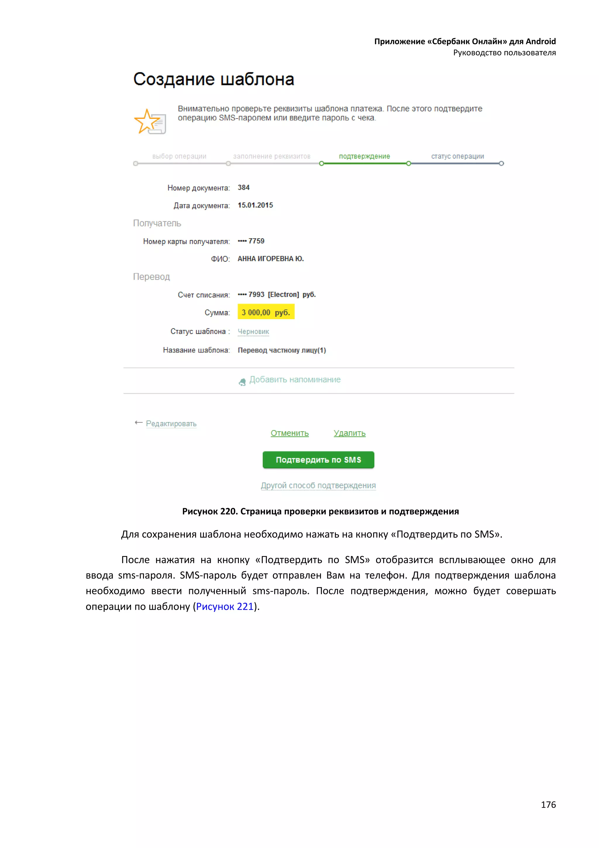 Приложение «Сбербанк Онлайн» для Android
Руководство пользователя
176
Рисунок 220. Страница проверки реквизитов и подтверждения
Для сохранения шаблона необходимо нажать на кнопку «Подтвердить по SMS».
После нажатия на кнопку «Подтвердить по SMS» отобразится всплывающее окно для
ввода sms-пароля. SMS-пароль будет отправлен Вам на телефон. Для подтверждения шаблона
необходимо ввести полученный sms-пароль. После подтверждения, можно будет совершать
операции по шаблону (Рисунок 221).
 