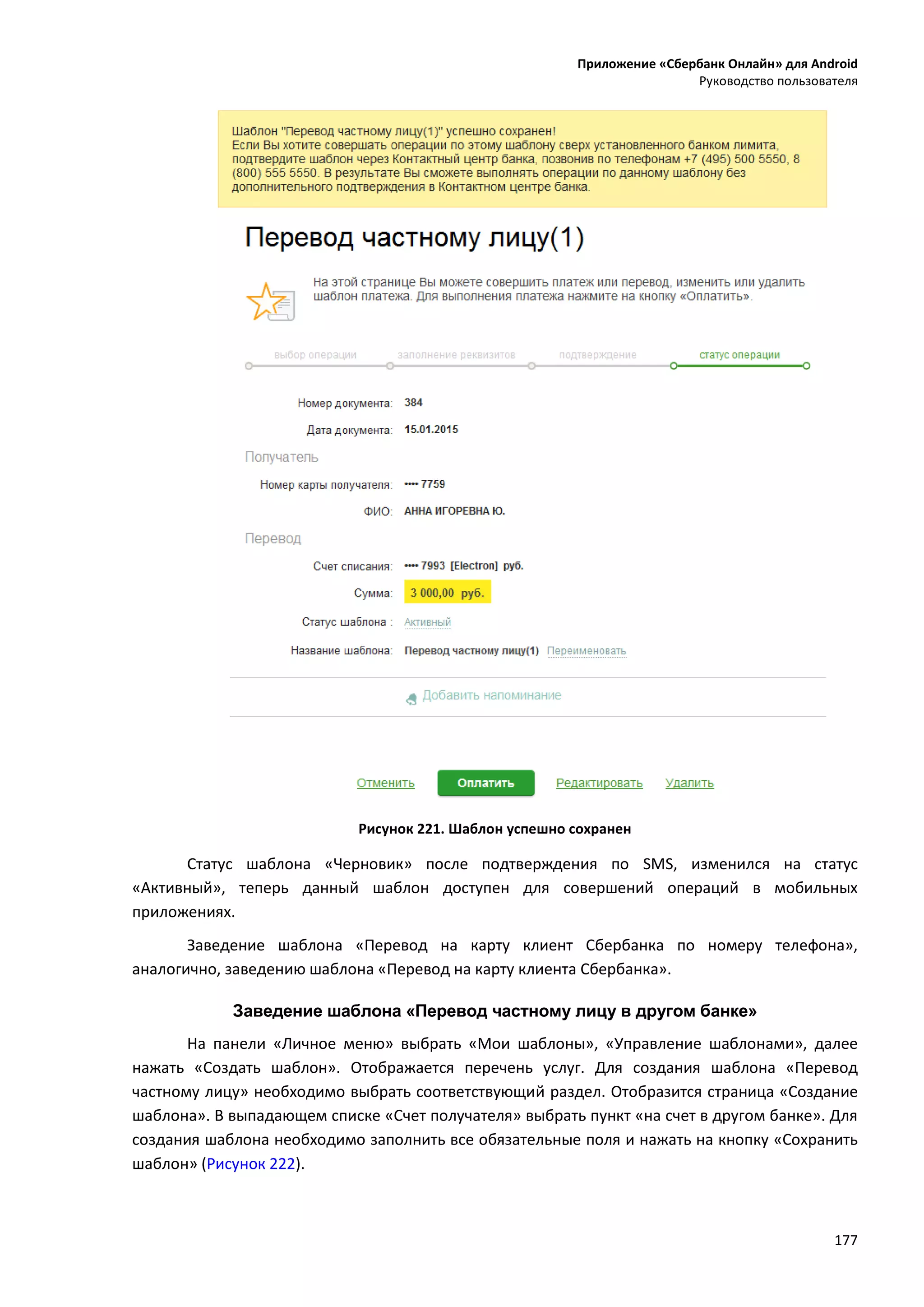 Приложение «Сбербанк Онлайн» для Android
Руководство пользователя
177
Рисунок 221. Шаблон успешно сохранен
Статус шаблона «Черновик» после подтверждения по SMS, изменился на статус
«Активный», теперь данный шаблон доступен для совершений операций в мобильных
приложениях.
Заведение шаблона «Перевод на карту клиент Сбербанка по номеру телефона»,
аналогично, заведению шаблона «Перевод на карту клиента Сбербанка».
Заведение шаблона «Перевод частному лицу в другом банке»
На панели «Личное меню» выбрать «Мои шаблоны», «Управление шаблонами», далее
нажать «Создать шаблон». Отображается перечень услуг. Для создания шаблона «Перевод
частному лицу» необходимо выбрать соответствующий раздел. Отобразится страница «Создание
шаблона». В выпадающем списке «Счет получателя» выбрать пункт «на счет в другом банке». Для
создания шаблона необходимо заполнить все обязательные поля и нажать на кнопку «Сохранить
шаблон» (Рисунок 222).
 