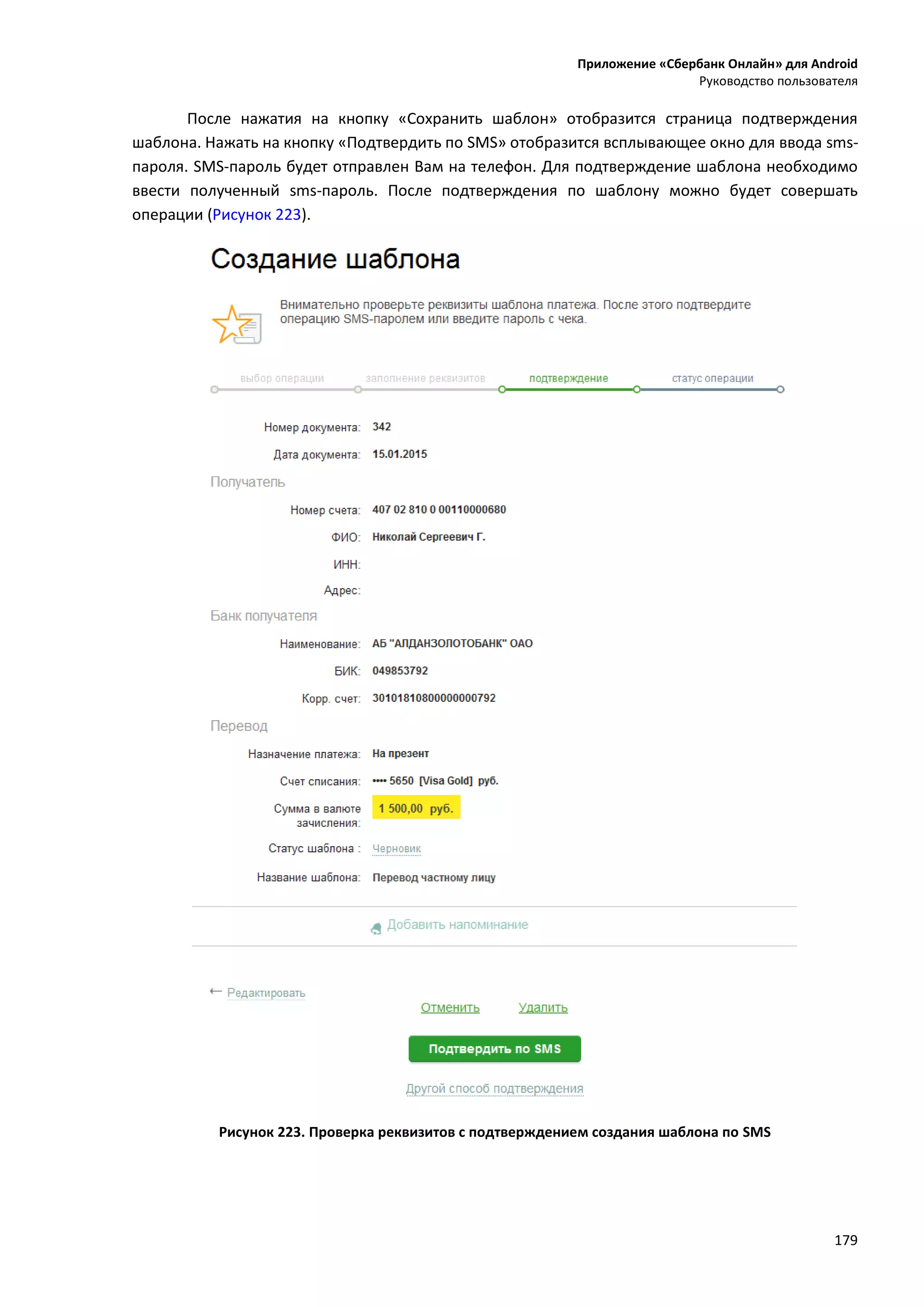 Приложение «Сбербанк Онлайн» для Android
Руководство пользователя
179
После нажатия на кнопку «Сохранить шаблон» отобразится страница подтверждения
шаблона. Нажать на кнопку «Подтвердить по SMS» отобразится всплывающее окно для ввода sms-
пароля. SMS-пароль будет отправлен Вам на телефон. Для подтверждение шаблона необходимо
ввести полученный sms-пароль. После подтверждения по шаблону можно будет совершать
операции (Рисунок 223).
Рисунок 223. Проверка реквизитов с подтверждением создания шаблона по SMS
 