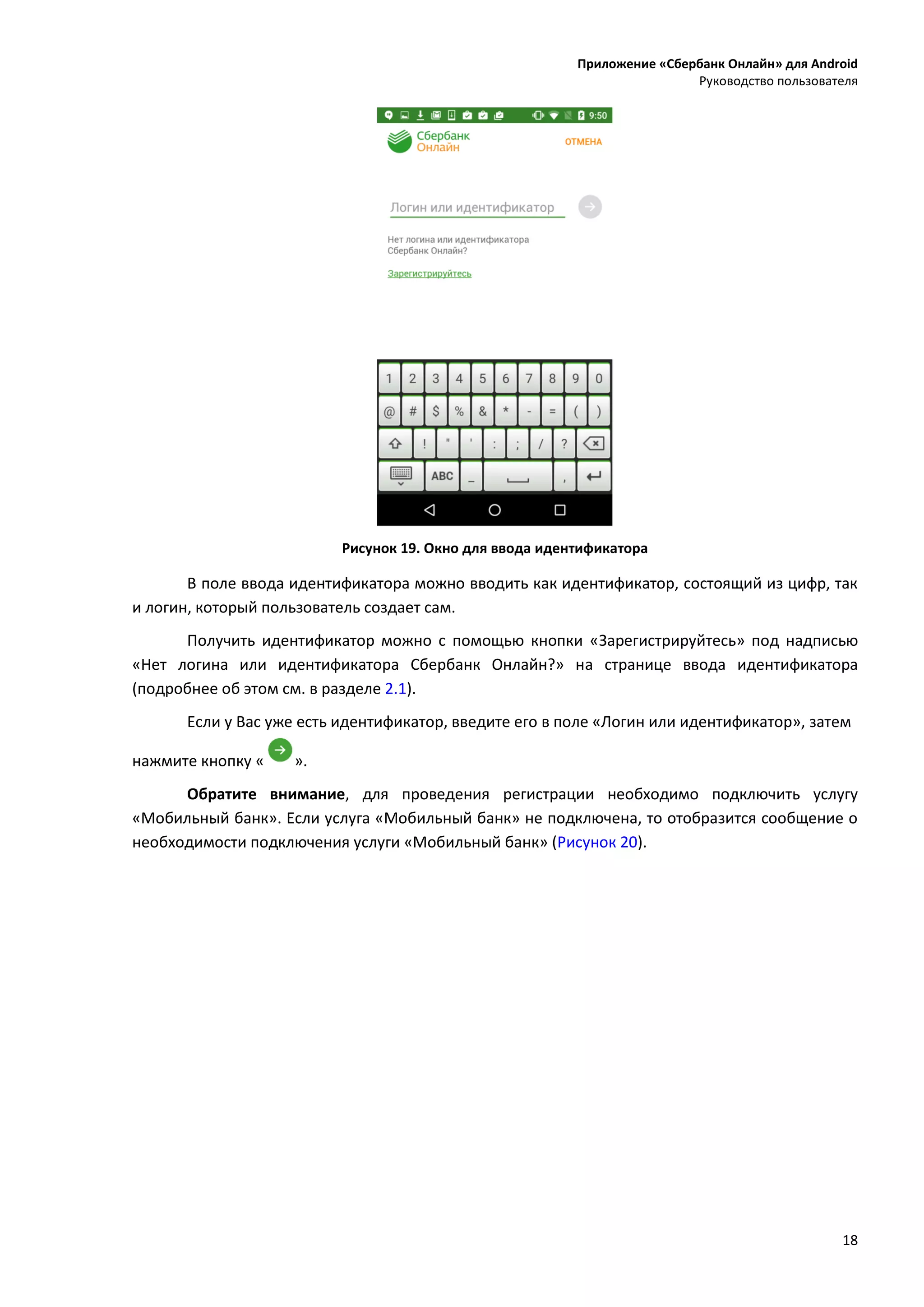 Приложение «Сбербанк Онлайн» для Android
Руководство пользователя
18
Рисунок 19. Окно для ввода идентификатора
В поле ввода идентификатора можно вводить как идентификатор, состоящий из цифр, так
и логин, который пользователь создает сам.
Получить идентификатор можно с помощью кнопки «Зарегистрируйтесь» под надписью
«Нет логина или идентификатора Сбербанк Онлайн?» на странице ввода идентификатора
(подробнее об этом см. в разделе 2.1).
Если у Вас уже есть идентификатор, введите его в поле «Логин или идентификатор», затем
нажмите кнопку « ».
Обратите внимание, для проведения регистрации необходимо подключить услугу
«Мобильный банк». Если услуга «Мобильный банк» не подключена, то отобразится сообщение о
необходимости подключения услуги «Мобильный банк» (Рисунок 20).
 