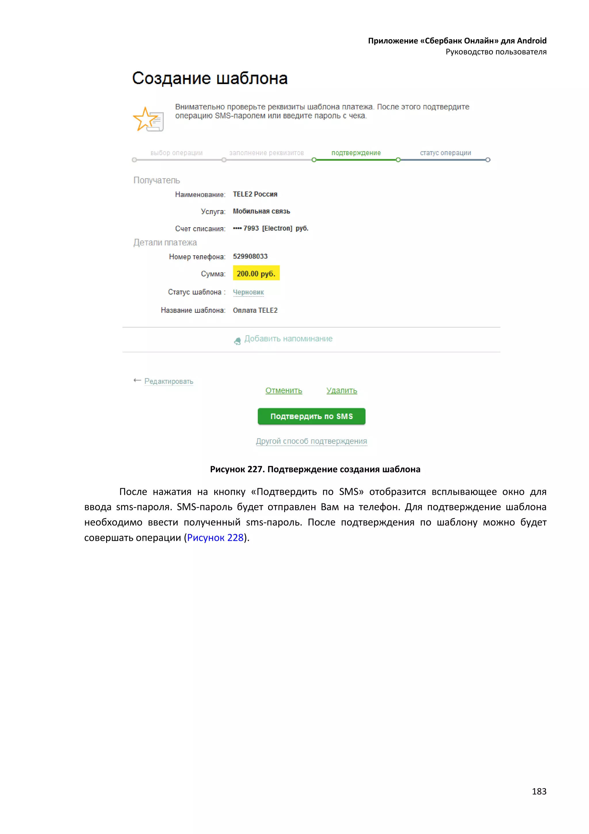 Приложение «Сбербанк Онлайн» для Android
Руководство пользователя
183
Рисунок 227. Подтверждение создания шаблона
После нажатия на кнопку «Подтвердить по SMS» отобразится всплывающее окно для
ввода sms-пароля. SMS-пароль будет отправлен Вам на телефон. Для подтверждение шаблона
необходимо ввести полученный sms-пароль. После подтверждения по шаблону можно будет
совершать операции (Рисунок 228).
 