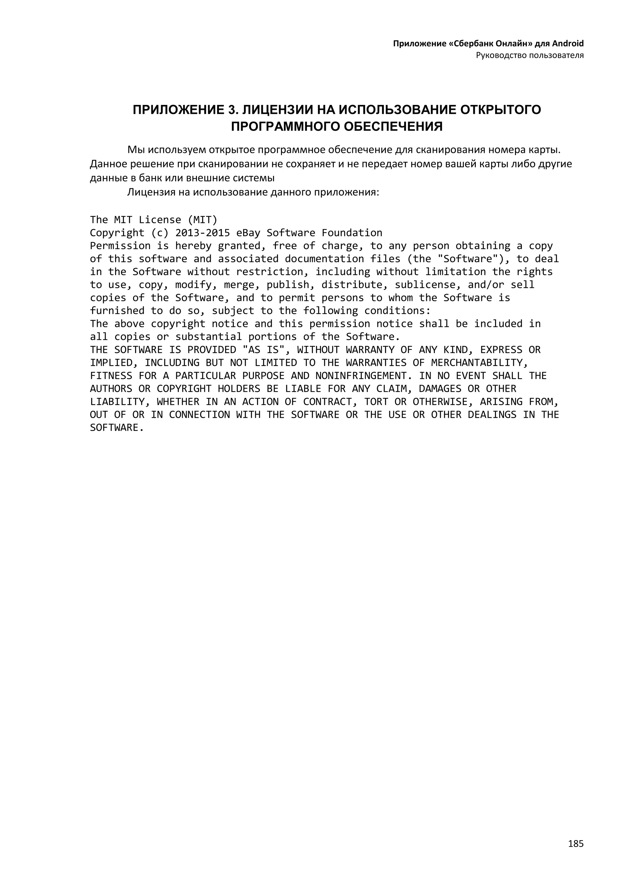 Приложение «Сбербанк Онлайн» для Android
Руководство пользователя
185
ПРИЛОЖЕНИЕ 3. ЛИЦЕНЗИИ НА ИСПОЛЬЗОВАНИЕ ОТКРЫТОГО
ПРОГРАММНОГО ОБЕСПЕЧЕНИЯ
Мы используем открытое программное обеспечение для сканирования номера карты.
Данное решение при сканировании не сохраняет и не передает номер вашей карты либо другие
данные в банк или внешние системы
Лицензия на использование данного приложения:
The MIT License (MIT)
Copyright (c) 2013-2015 eBay Software Foundation
Permission is hereby granted, free of charge, to any person obtaining a copy
of this software and associated documentation files (the "Software"), to deal
in the Software without restriction, including without limitation the rights
to use, copy, modify, merge, publish, distribute, sublicense, and/or sell
copies of the Software, and to permit persons to whom the Software is
furnished to do so, subject to the following conditions:
The above copyright notice and this permission notice shall be included in
all copies or substantial portions of the Software.
THE SOFTWARE IS PROVIDED "AS IS", WITHOUT WARRANTY OF ANY KIND, EXPRESS OR
IMPLIED, INCLUDING BUT NOT LIMITED TO THE WARRANTIES OF MERCHANTABILITY,
FITNESS FOR A PARTICULAR PURPOSE AND NONINFRINGEMENT. IN NO EVENT SHALL THE
AUTHORS OR COPYRIGHT HOLDERS BE LIABLE FOR ANY CLAIM, DAMAGES OR OTHER
LIABILITY, WHETHER IN AN ACTION OF CONTRACT, TORT OR OTHERWISE, ARISING FROM,
OUT OF OR IN CONNECTION WITH THE SOFTWARE OR THE USE OR OTHER DEALINGS IN THE
SOFTWARE.
 
