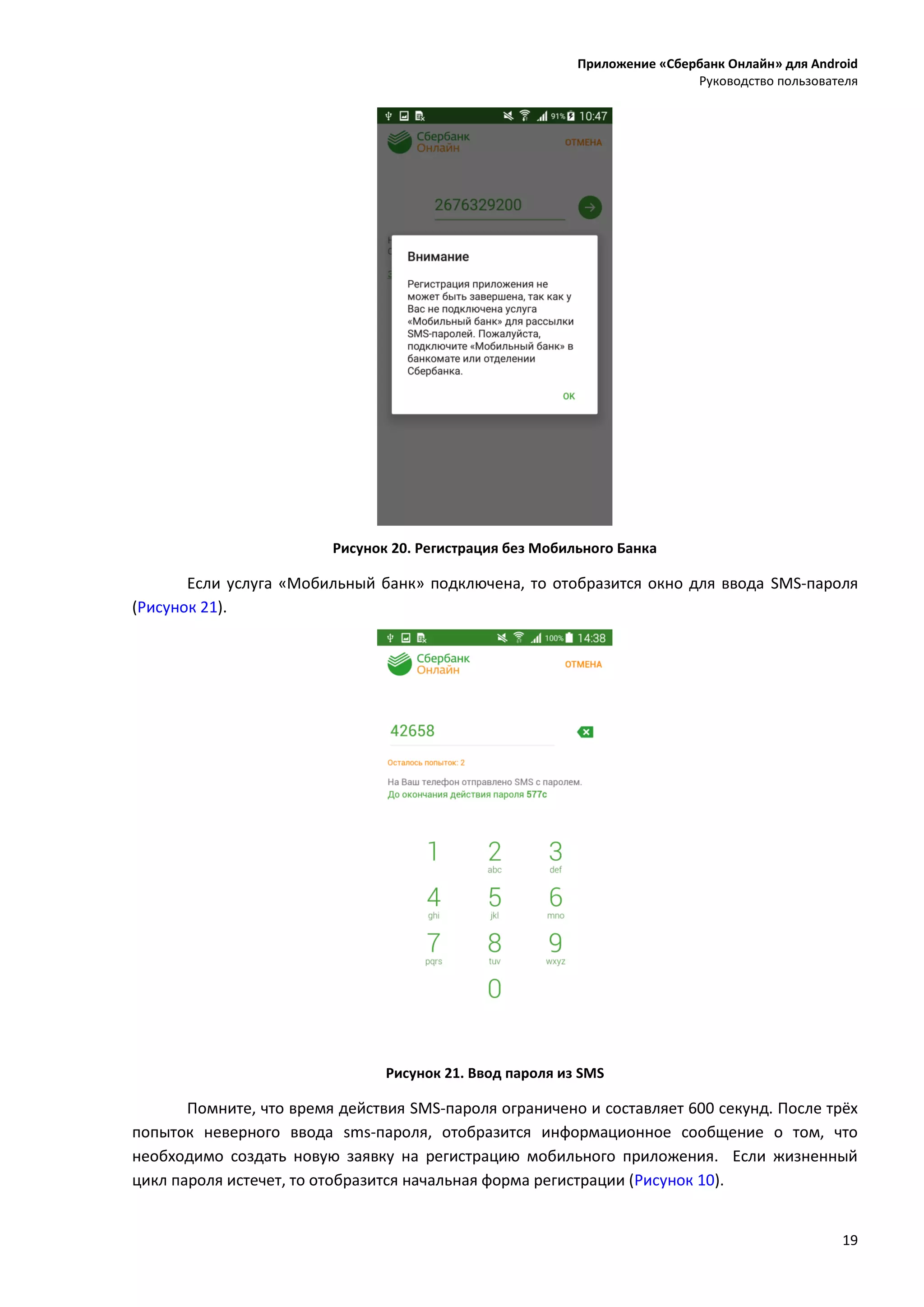 Приложение «Сбербанк Онлайн» для Android
Руководство пользователя
19
Рисунок 20. Регистрация без Мобильного Банка
Если услуга «Мобильный банк» подключена, то отобразится окно для ввода SMS-пароля
(Рисунок 21).
Рисунок 21. Ввод пароля из SMS
Помните, что время действия SMS-пароля ограничено и составляет 600 секунд. После трёх
попыток неверного ввода sms-пароля, отобразится информационное сообщение о том, что
необходимо создать новую заявку на регистрацию мобильного приложения. Если жизненный
цикл пароля истечет, то отобразится начальная форма регистрации (Рисунок 10).
 
