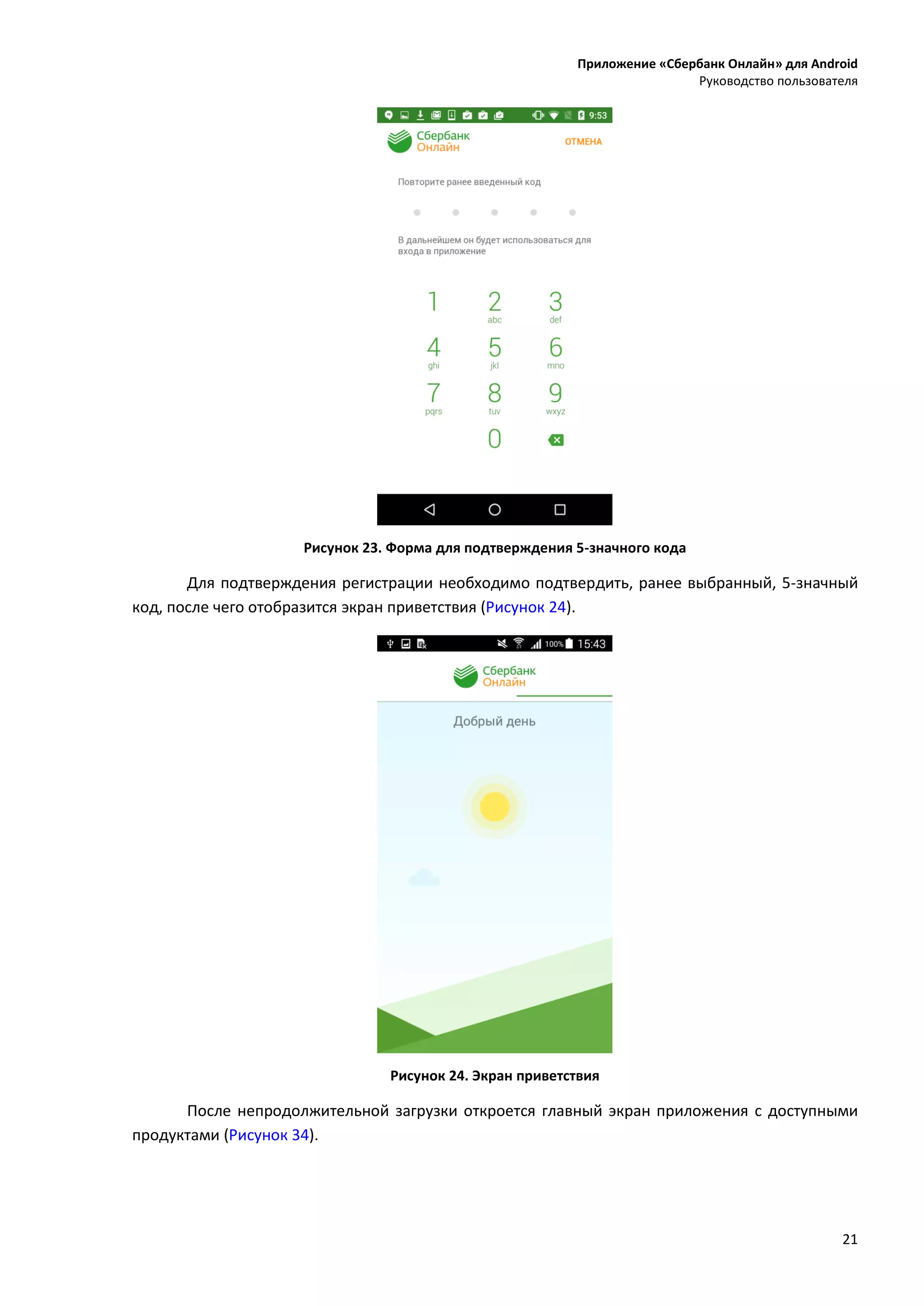 Приложение «Сбербанк Онлайн» для Android
Руководство пользователя
21
Рисунок 23. Форма для подтверждения 5-значного кода
Для подтверждения регистрации необходимо подтвердить, ранее выбранный, 5-значный
код, после чего отобразится экран приветствия (Рисунок 24).
Рисунок 24. Экран приветствия
После непродолжительной загрузки откроется главный экран приложения с доступными
продуктами (Рисунок 34).
 