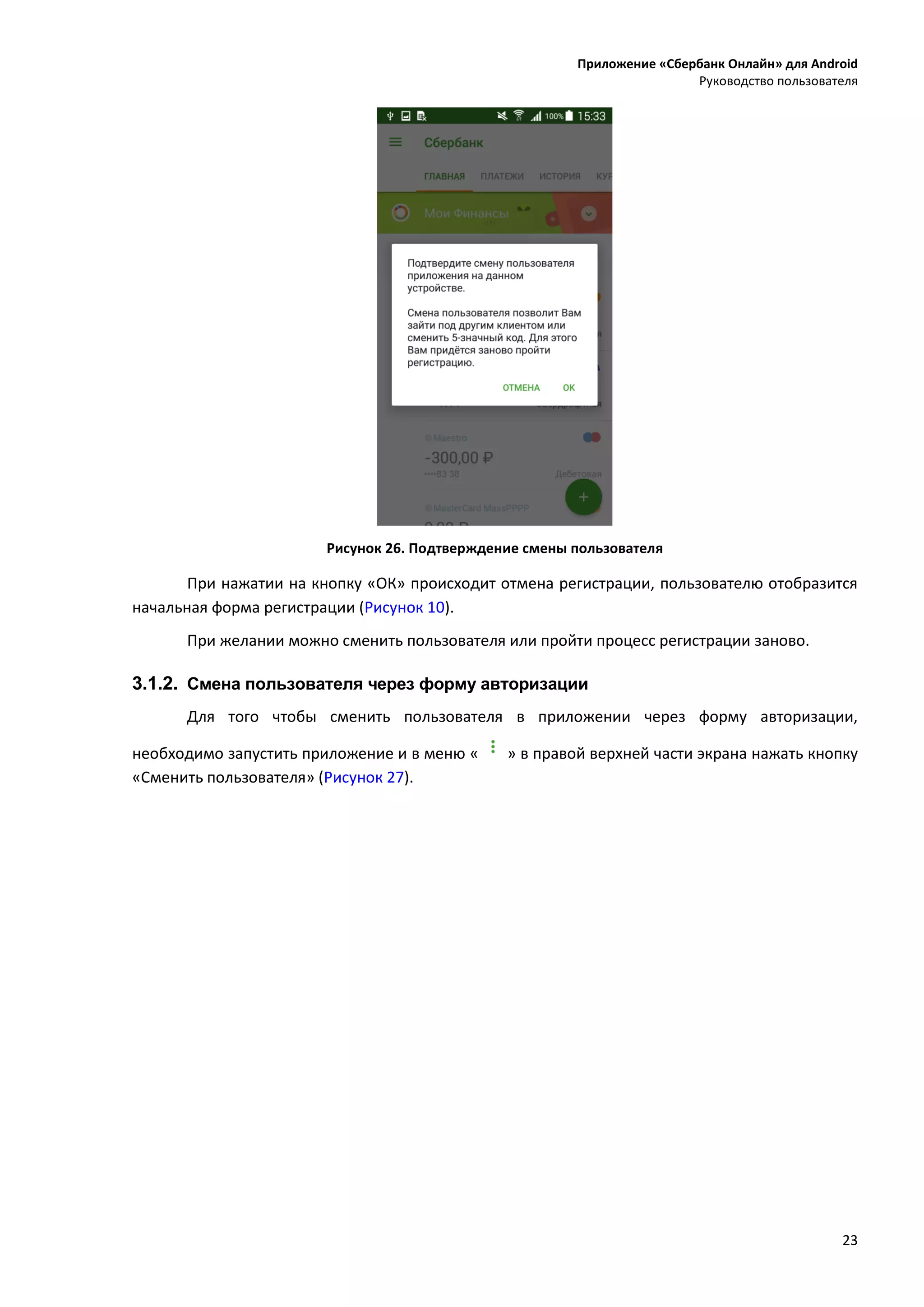 Приложение «Сбербанк Онлайн» для Android
Руководство пользователя
23
Рисунок 26. Подтверждение смены пользователя
При нажатии на кнопку «ОК» происходит отмена регистрации, пользователю отобразится
начальная форма регистрации (Рисунок 10).
При желании можно сменить пользователя или пройти процесс регистрации заново.
3.1.2. Смена пользователя через форму авторизации
Для того чтобы сменить пользователя в приложении через форму авторизации,
необходимо запустить приложение и в меню « » в правой верхней части экрана нажать кнопку
«Сменить пользователя» (Рисунок 27).
 