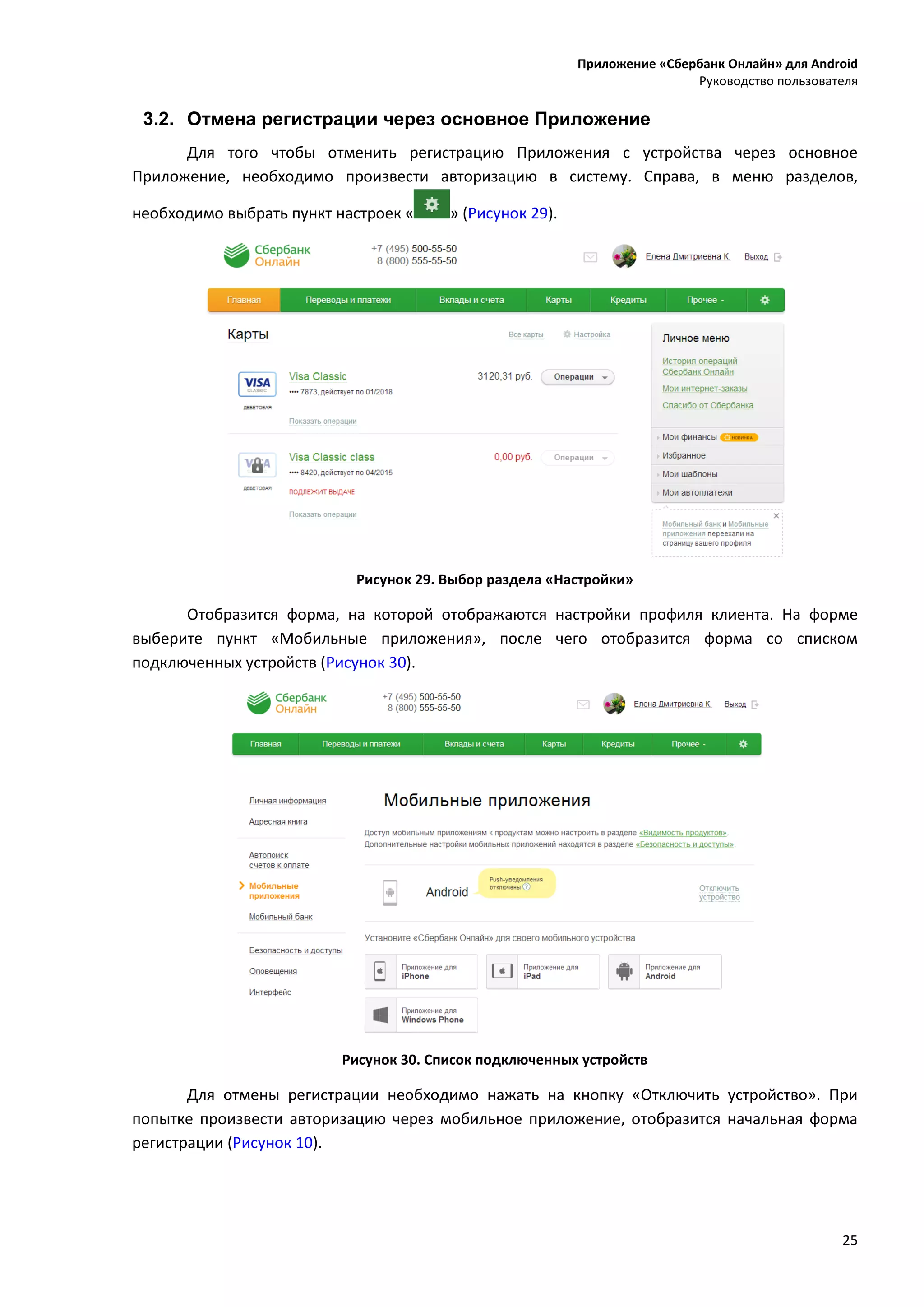 Приложение «Сбербанк Онлайн» для Android
Руководство пользователя
25
3.2. Отмена регистрации через основное Приложение
Для того чтобы отменить регистрацию Приложения с устройства через основное
Приложение, необходимо произвести авторизацию в систему. Справа, в меню разделов,
необходимо выбрать пункт настроек « » (Рисунок 29).
Рисунок 29. Выбор раздела «Настройки»
Отобразится форма, на которой отображаются настройки профиля клиента. На форме
выберите пункт «Мобильные приложения», после чего отобразится форма со списком
подключенных устройств (Рисунок 30).
Рисунок 30. Список подключенных устройств
Для отмены регистрации необходимо нажать на кнопку «Отключить устройство». При
попытке произвести авторизацию через мобильное приложение, отобразится начальная форма
регистрации (Рисунок 10).
 