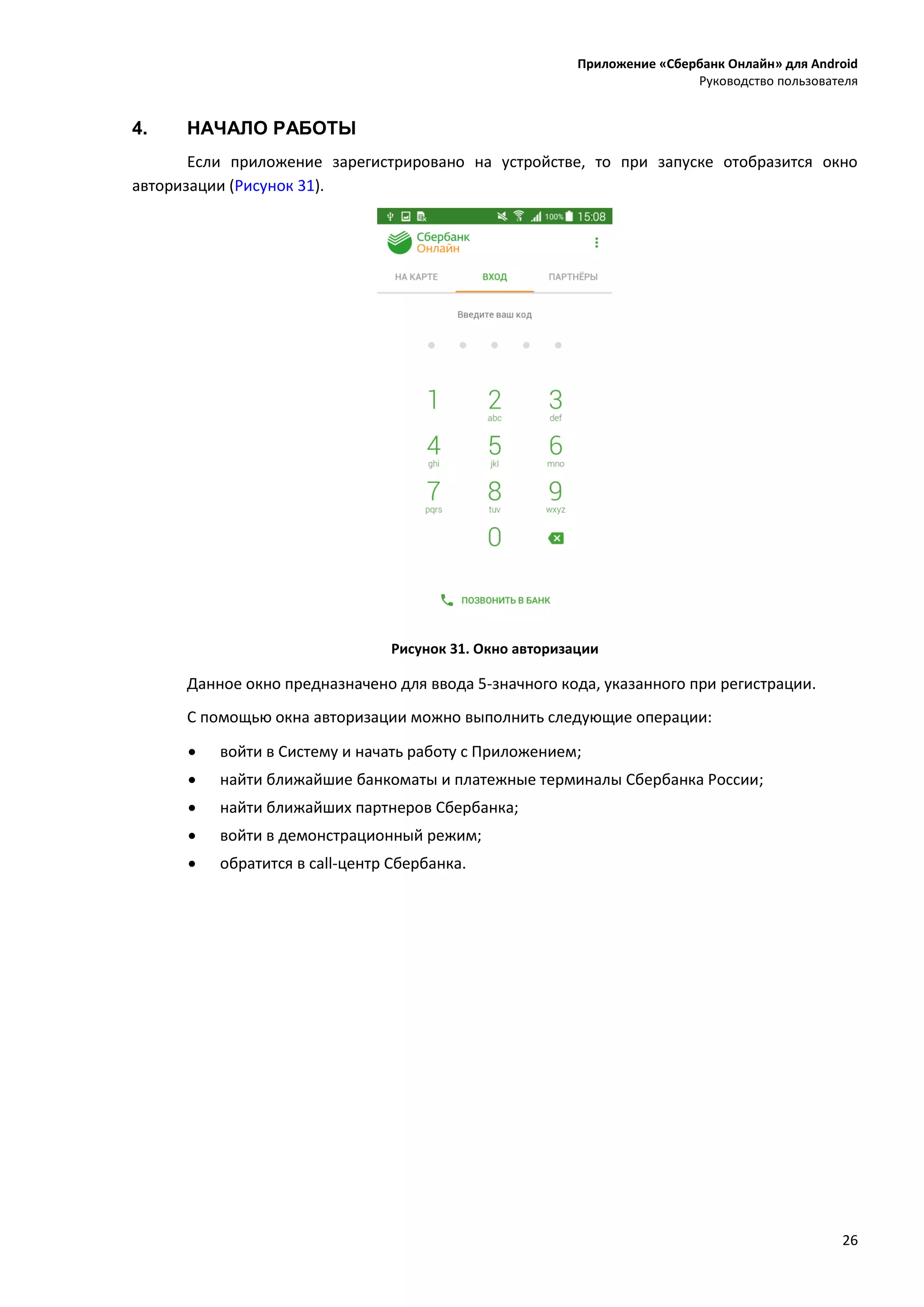 Приложение «Сбербанк Онлайн» для Android
Руководство пользователя
26
4. НАЧАЛО РАБОТЫ
Если приложение зарегистрировано на устройстве, то при запуске отобразится окно
авторизации (Рисунок 31).
Рисунок 31. Окно авторизации
Данное окно предназначено для ввода 5-значного кода, указанного при регистрации.
С помощью окна авторизации можно выполнить следующие операции:
 войти в Систему и начать работу с Приложением;
 найти ближайшие банкоматы и платежные терминалы Сбербанка России;
 найти ближайших партнеров Сбербанка;
 войти в демонстрационный режим;
 обратится в call-центр Сбербанка.
 