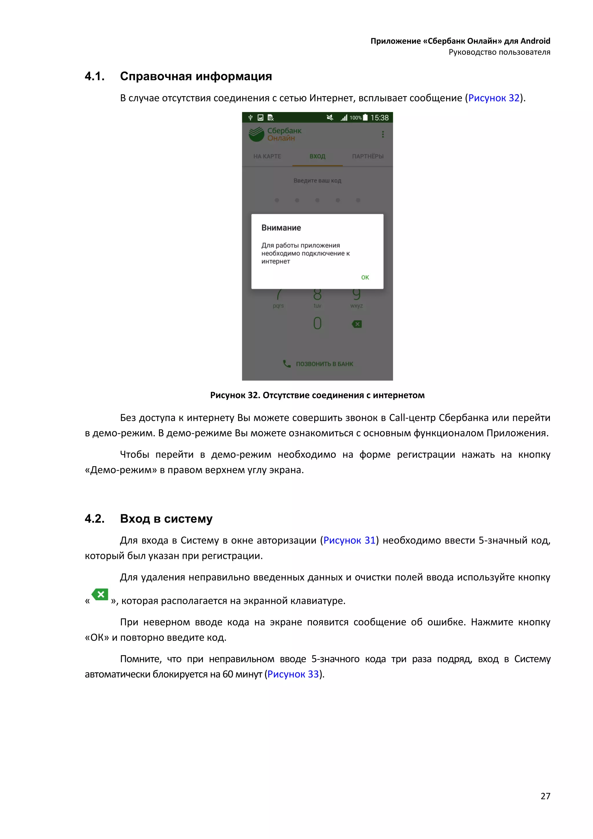 Приложение «Сбербанк Онлайн» для Android
Руководство пользователя
27
4.1. Справочная информация
В случае отсутствия соединения с сетью Интернет, всплывает сообщение (Рисунок 32).
Рисунок 32. Отсутствие соединения с интернетом
Без доступа к интернету Вы можете совершить звонок в Call-центр Сбербанка или перейти
в демо-режим. В демо-режиме Вы можете ознакомиться с основным функционалом Приложения.
Чтобы перейти в демо-режим необходимо на форме регистрации нажать на кнопку
«Демо-режим» в правом верхнем углу экрана.
4.2. Вход в систему
Для входа в Систему в окне авторизации (Рисунок 31) необходимо ввести 5-значный код,
который был указан при регистрации.
Для удаления неправильно введенных данных и очистки полей ввода используйте кнопку
« », которая располагается на экранной клавиатуре.
При неверном вводе кода на экране появится сообщение об ошибке. Нажмите кнопку
«ОК» и повторно введите код.
Помните, что при неправильном вводе 5-значного кода три раза подряд, вход в Систему
автоматически блокируется на 60 минут (Рисунок 33).
 
