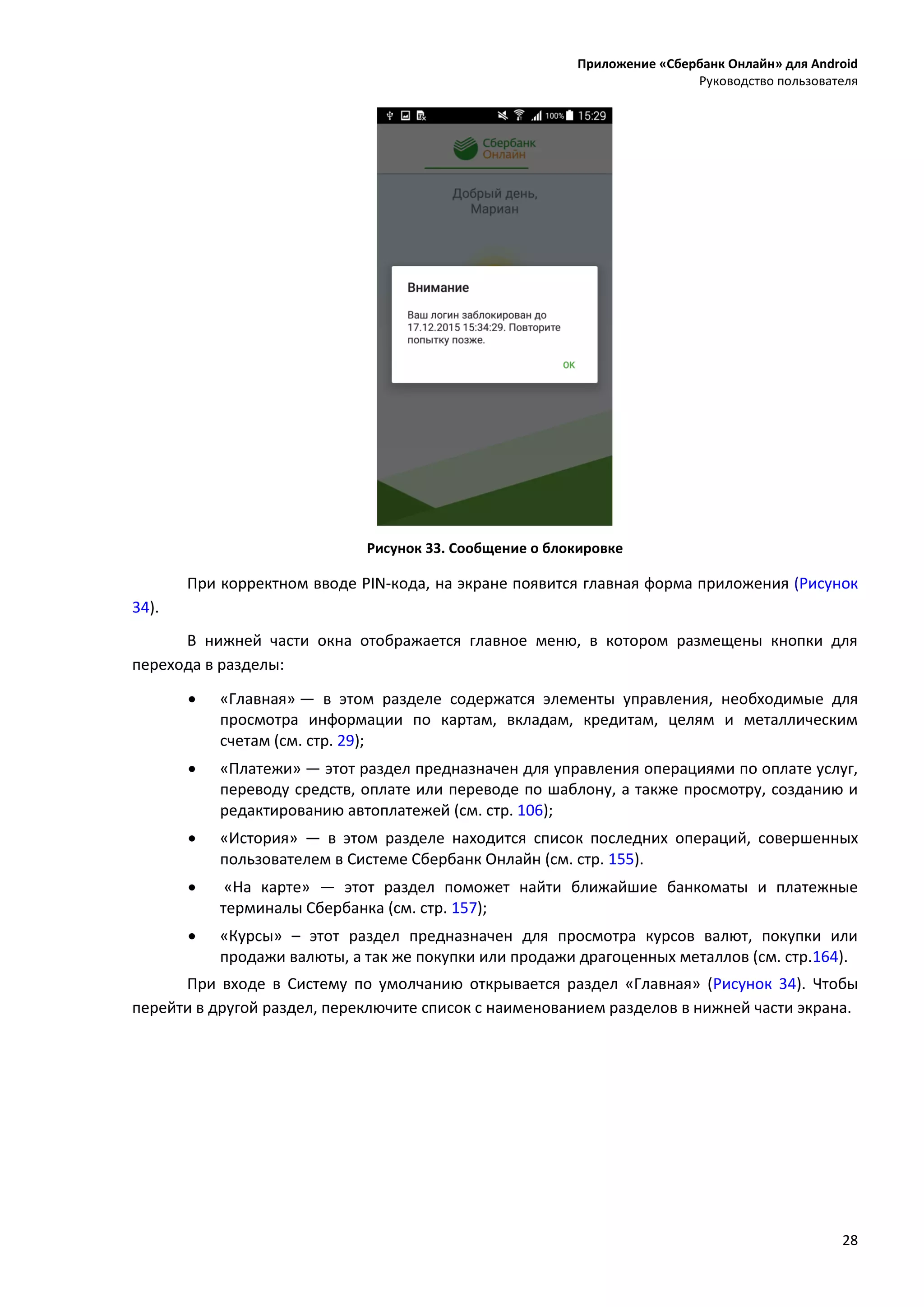 Приложение «Сбербанк Онлайн» для Android
Руководство пользователя
28
Рисунок 33. Сообщение о блокировке
При корректном вводе PIN-кода, на экране появится главная форма приложения (Рисунок
34).
В нижней части окна отображается главное меню, в котором размещены кнопки для
перехода в разделы:
 «Главная» — в этом разделе содержатся элементы управления, необходимые для
просмотра информации по картам, вкладам, кредитам, целям и металлическим
счетам (см. стр. 29);
 «Платежи» — этот раздел предназначен для управления операциями по оплате услуг,
переводу средств, оплате или переводе по шаблону, а также просмотру, созданию и
редактированию автоплатежей (см. стр. 106);
 «История» — в этом разделе находится список последних операций, совершенных
пользователем в Системе Сбербанк Онлайн (см. стр. 155).
 «На карте» — этот раздел поможет найти ближайшие банкоматы и платежные
терминалы Сбербанка (см. стр. 157);
 «Курсы» – этот раздел предназначен для просмотра курсов валют, покупки или
продажи валюты, а так же покупки или продажи драгоценных металлов (см. стр.164).
При входе в Систему по умолчанию открывается раздел «Главная» (Рисунок 34). Чтобы
перейти в другой раздел, переключите список с наименованием разделов в нижней части экрана.
 