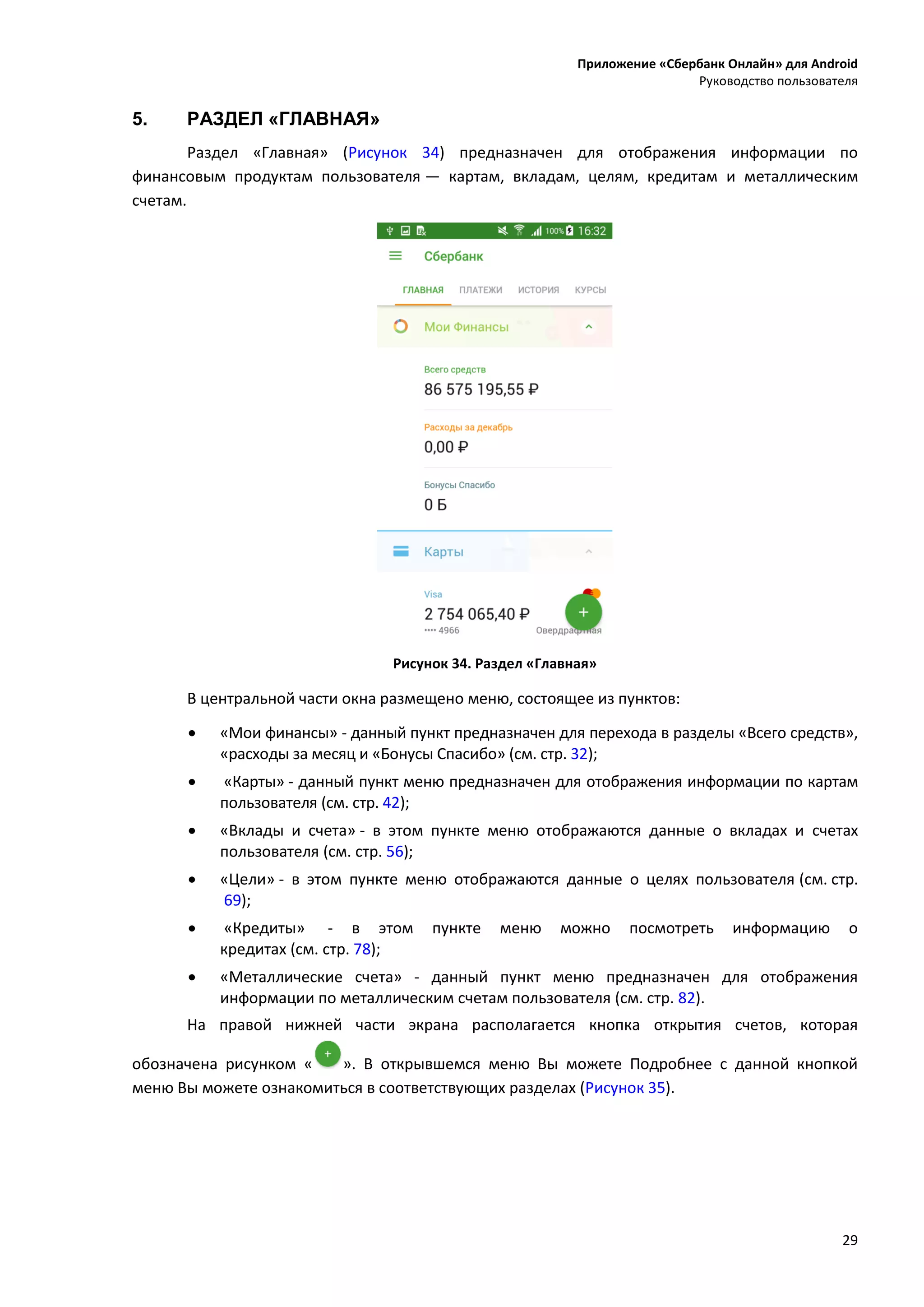 Приложение «Сбербанк Онлайн» для Android
Руководство пользователя
29
5. РАЗДЕЛ «ГЛАВНАЯ»
Раздел «Главная» (Рисунок 34) предназначен для отображения информации по
финансовым продуктам пользователя — картам, вкладам, целям, кредитам и металлическим
счетам.
Рисунок 34. Раздел «Главная»
В центральной части окна размещено меню, состоящее из пунктов:
 «Мои финансы» - данный пункт предназначен для перехода в разделы «Всего средств»,
«расходы за месяц и «Бонусы Спасибо» (см. стр. 32);
 «Карты» - данный пункт меню предназначен для отображения информации по картам
пользователя (см. стр. 42);
 «Вклады и счета» - в этом пункте меню отображаются данные о вкладах и счетах
пользователя (см. стр. 56);
 «Цели» - в этом пункте меню отображаются данные о целях пользователя (см. стр.
69);
 «Кредиты» - в этом пункте меню можно посмотреть информацию о
кредитах (см. стр. 78);
 «Металлические счета» - данный пункт меню предназначен для отображения
информации по металлическим счетам пользователя (см. стр. 82).
На правой нижней части экрана располагается кнопка открытия счетов, которая
обозначена рисунком « ». В открывшемся меню Вы можете Подробнее с данной кнопкой
меню Вы можете ознакомиться в соответствующих разделах (Рисунок 35).
 