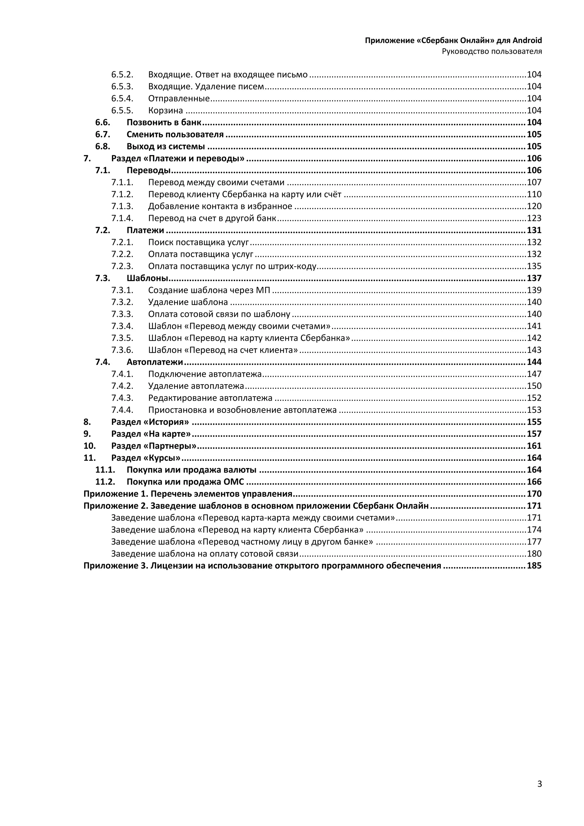 Приложение «Сбербанк Онлайн» для Android
Руководство пользователя
3
6.5.2. Входящие. Ответ на входящее письмо........................................................................................104
6.5.3. Входящие. Удаление писем..........................................................................................................104
6.5.4. Отправленные................................................................................................................................104
6.5.5. Корзина ..........................................................................................................................................104
6.6. Позвонить в банк.............................................................................................................................104
6.7. Сменить пользователя ....................................................................................................................105
6.8. Выход из системы ...........................................................................................................................105
7. Раздел «Платежи и переводы»............................................................................................................106
7.1. Переводы.........................................................................................................................................106
7.1.1. Перевод между своими счетами .................................................................................................107
7.1.2. Перевод клиенту Сбербанка на карту или счёт ..........................................................................110
7.1.3. Добавление контакта в избранное ..............................................................................................120
7.1.4. Перевод на счет в другой банк.....................................................................................................123
7.2. Платежи ...........................................................................................................................................131
7.2.1. Поиск поставщика услуг................................................................................................................132
7.2.2. Оплата поставщика услуг..............................................................................................................132
7.2.3. Оплата поставщика услуг по штрих-коду.....................................................................................135
7.3. Шаблоны..........................................................................................................................................137
7.3.1. Создание шаблона через МП .......................................................................................................139
7.3.2. Удаление шаблона ........................................................................................................................140
7.3.3. Оплата сотовой связи по шаблону...............................................................................................140
7.3.4. Шаблон «Перевод между своими счетами»...............................................................................141
7.3.5. Шаблон «Перевод на карту клиента Сбербанка».......................................................................142
7.3.6. Шаблон «Перевод на счет клиента»............................................................................................143
7.4. Автоплатежи....................................................................................................................................144
7.4.1. Подключение автоплатежа...........................................................................................................147
7.4.2. Удаление автоплатежа..................................................................................................................150
7.4.3. Редактирование автоплатежа ......................................................................................................152
7.4.4. Приостановка и возобновление автоплатежа ............................................................................153
8. Раздел «История» .................................................................................................................................155
9. Раздел «На карте».................................................................................................................................157
10. Раздел «Партнеры»...............................................................................................................................161
11. Раздел «Курсы».....................................................................................................................................164
11.1. Покупка или продажа валюты .......................................................................................................164
11.2. Покупка или продажа ОМС ............................................................................................................166
Приложение 1. Перечень элементов управления..........................................................................................170
Приложение 2. Заведение шаблонов в основном приложении Сбербанк Онлайн.....................................171
Заведение шаблона «Перевод карта-карта между своими счетами».....................................................171
Заведение шаблона «Перевод на карту клиента Сбербанка» .................................................................174
Заведение шаблона «Перевод частному лицу в другом банке» .............................................................177
Заведение шаблона на оплату сотовой связи............................................................................................180
Приложение 3. Лицензии на использование открытого программного обеспечения ................................185
 