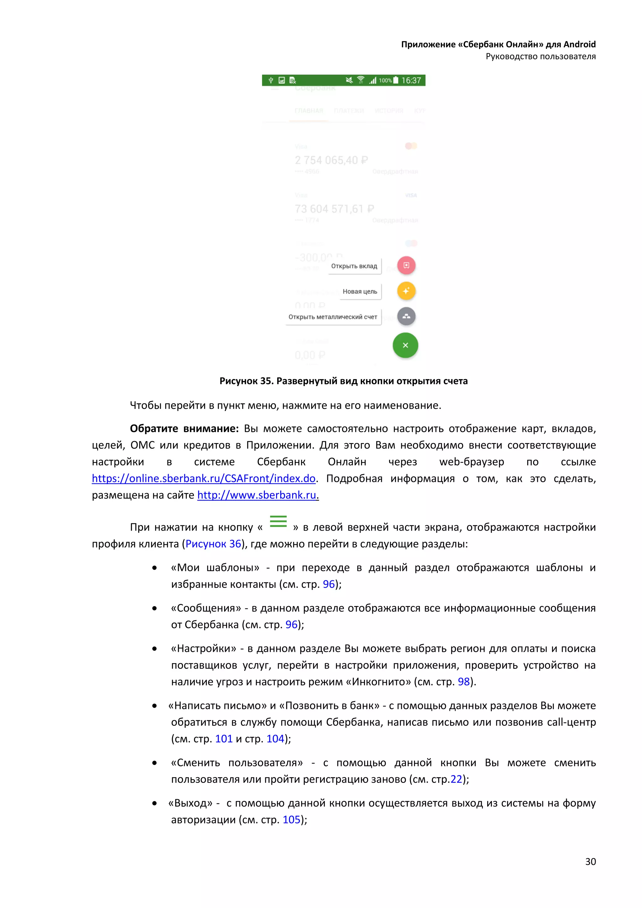 Приложение «Сбербанк Онлайн» для Android
Руководство пользователя
30
Рисунок 35. Развернутый вид кнопки открытия счета
Чтобы перейти в пункт меню, нажмите на его наименование.
Обратите внимание: Вы можете самостоятельно настроить отображение карт, вкладов,
целей, ОМС или кредитов в Приложении. Для этого Вам необходимо внести соответствующие
настройки в системе Сбербанк Онлайн через web-браузер по ссылке
https://online.sberbank.ru/CSAFront/index.do. Подробная информация о том, как это сделать,
размещена на сайте http://www.sberbank.ru.
При нажатии на кнопку « » в левой верхней части экрана, отображаются настройки
профиля клиента (Рисунок 36), где можно перейти в следующие разделы:
 «Мои шаблоны» - при переходе в данный раздел отображаются шаблоны и
избранные контакты (см. стр. 96);
 «Сообщения» - в данном разделе отображаются все информационные сообщения
от Сбербанка (см. стр. 96);
 «Настройки» - в данном разделе Вы можете выбрать регион для оплаты и поиска
поставщиков услуг, перейти в настройки приложения, проверить устройство на
наличие угроз и настроить режим «Инкогнито» (см. стр. 98).
 «Написать письмо» и «Позвонить в банк» - с помощью данных разделов Вы можете
обратиться в службу помощи Сбербанка, написав письмо или позвонив call-центр
(см. стр. 101 и стр. 104);
 «Сменить пользователя» - с помощью данной кнопки Вы можете сменить
пользователя или пройти регистрацию заново (см. стр.22);
 «Выход» - с помощью данной кнопки осуществляется выход из системы на форму
авторизации (см. стр. 105);
 