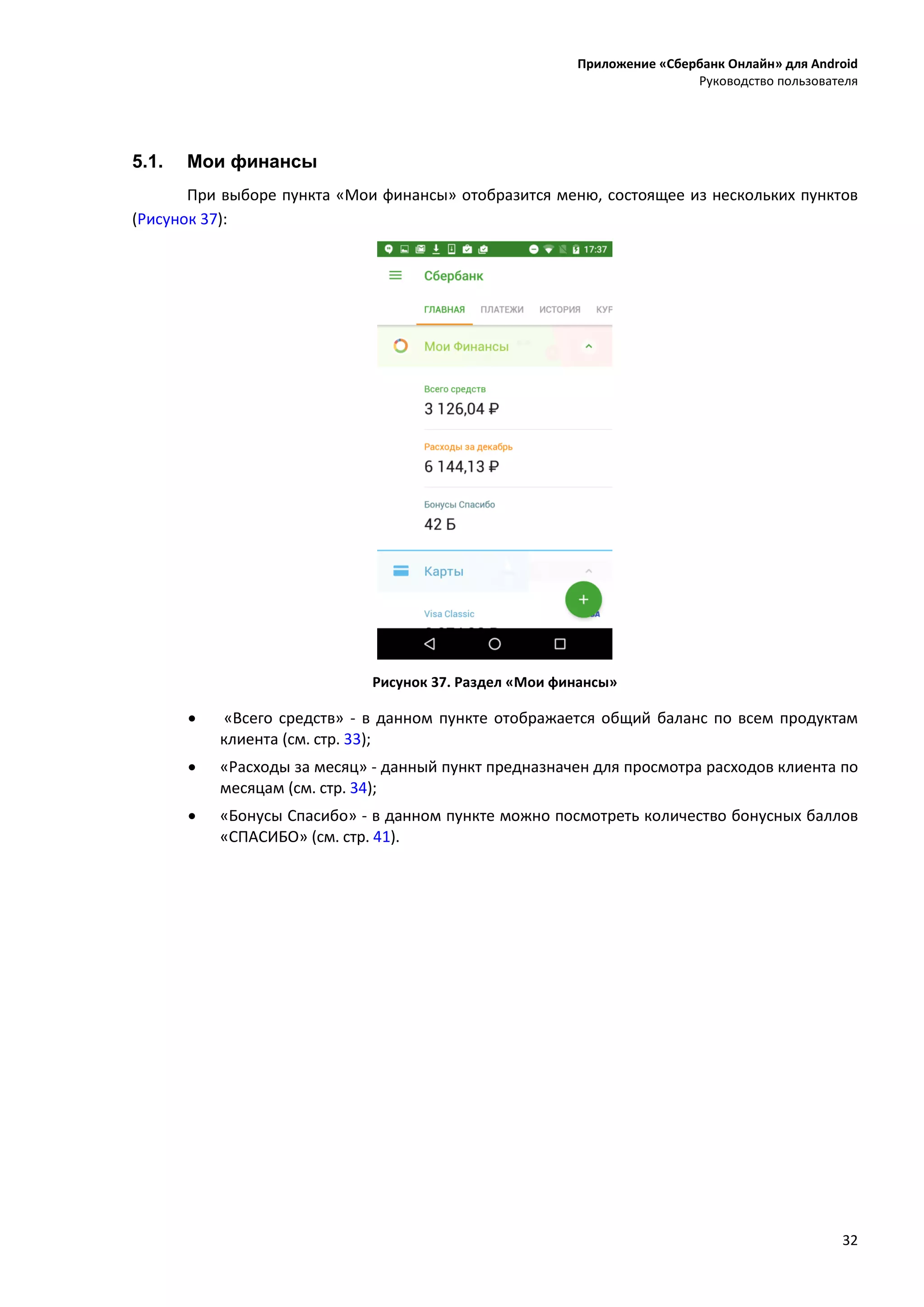Приложение «Сбербанк Онлайн» для Android
Руководство пользователя
32
5.1. Мои финансы
При выборе пункта «Мои финансы» отобразится меню, состоящее из нескольких пунктов
(Рисунок 37):
Рисунок 37. Раздел «Мои финансы»
 «Всего средств» - в данном пункте отображается общий баланс по всем продуктам
клиента (см. стр. 33);
 «Расходы за месяц» - данный пункт предназначен для просмотра расходов клиента по
месяцам (см. стр. 34);
 «Бонусы Спасибо» - в данном пункте можно посмотреть количество бонусных баллов
«СПАСИБО» (см. стр. 41).
 