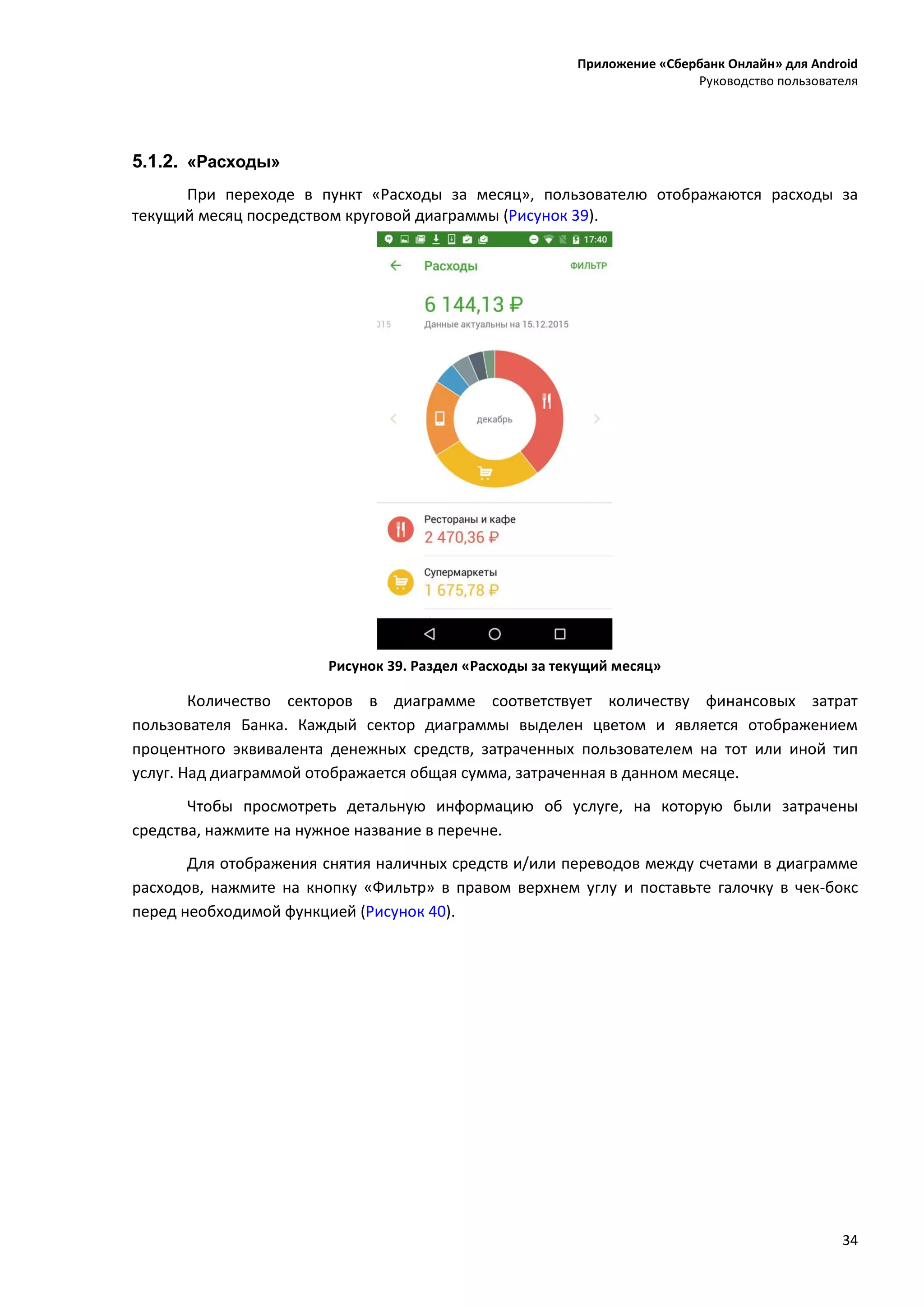 Приложение «Сбербанк Онлайн» для Android
Руководство пользователя
34
5.1.2. «Расходы»
При переходе в пункт «Расходы за месяц», пользователю отображаются расходы за
текущий месяц посредством круговой диаграммы (Рисунок 39).
Рисунок 39. Раздел «Расходы за текущий месяц»
Количество секторов в диаграмме соответствует количеству финансовых затрат
пользователя Банка. Каждый сектор диаграммы выделен цветом и является отображением
процентного эквивалента денежных средств, затраченных пользователем на тот или иной тип
услуг. Над диаграммой отображается общая сумма, затраченная в данном месяце.
Чтобы просмотреть детальную информацию об услуге, на которую были затрачены
средства, нажмите на нужное название в перечне.
Для отображения снятия наличных средств и/или переводов между счетами в диаграмме
расходов, нажмите на кнопку «Фильтр» в правом верхнем углу и поставьте галочку в чек-бокс
перед необходимой функцией (Рисунок 40).
 