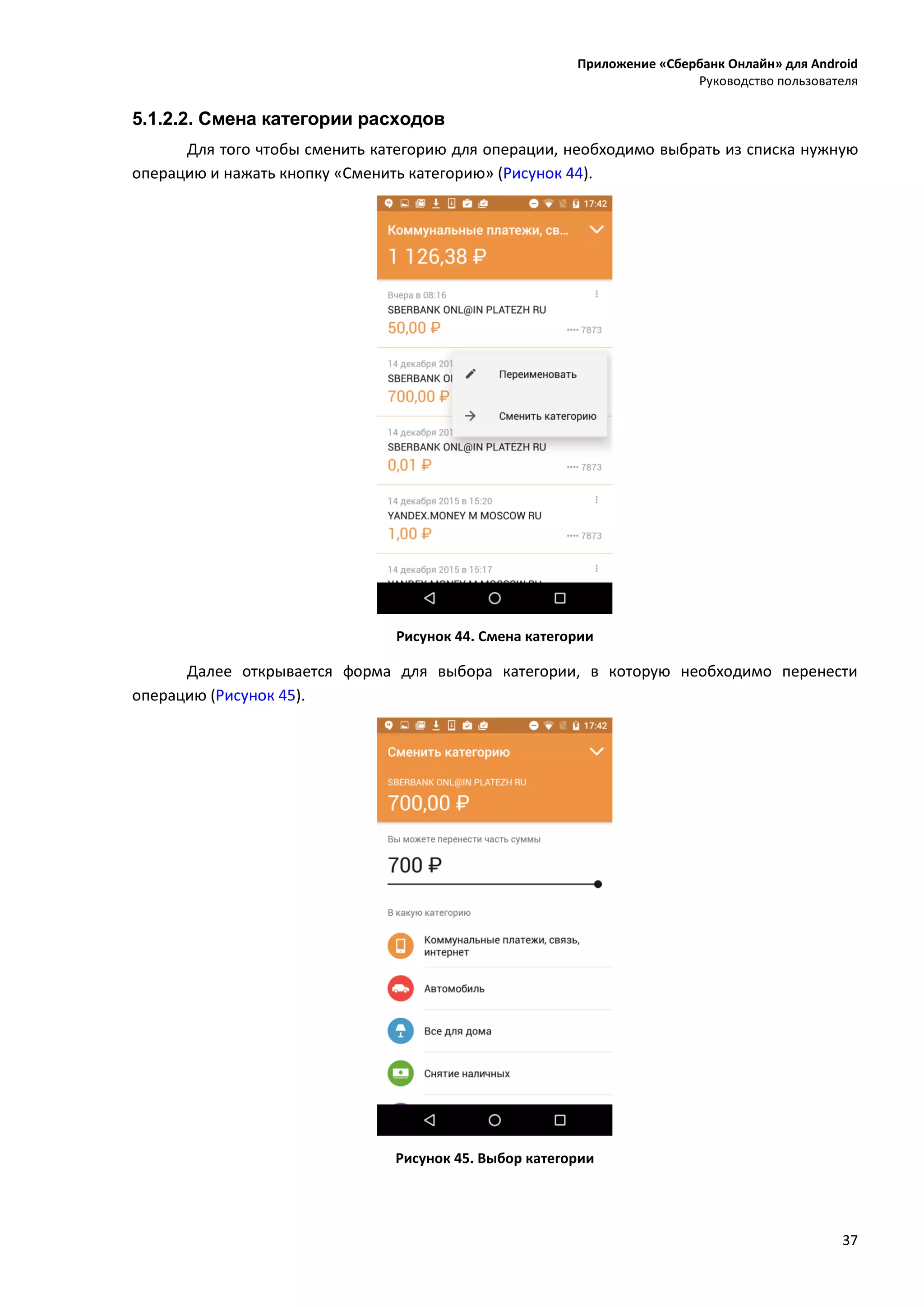 Приложение «Сбербанк Онлайн» для Android
Руководство пользователя
37
5.1.2.2. Смена категории расходов
Для того чтобы сменить категорию для операции, необходимо выбрать из списка нужную
операцию и нажать кнопку «Сменить категорию» (Рисунок 44).
Рисунок 44. Смена категории
Далее открывается форма для выбора категории, в которую необходимо перенести
операцию (Рисунок 45).
Рисунок 45. Выбор категории
 