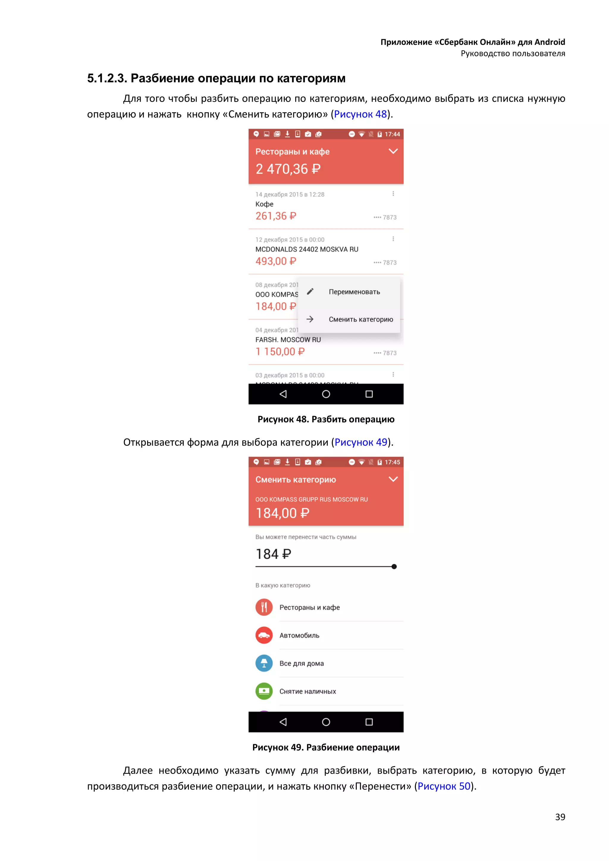 Приложение «Сбербанк Онлайн» для Android
Руководство пользователя
39
5.1.2.3. Разбиение операции по категориям
Для того чтобы разбить операцию по категориям, необходимо выбрать из списка нужную
операцию и нажать кнопку «Сменить категорию» (Рисунок 48).
Рисунок 48. Разбить операцию
Открывается форма для выбора категории (Рисунок 49).
Рисунок 49. Разбиение операции
Далее необходимо указать сумму для разбивки, выбрать категорию, в которую будет
производиться разбиение операции, и нажать кнопку «Перенести» (Рисунок 50).
 