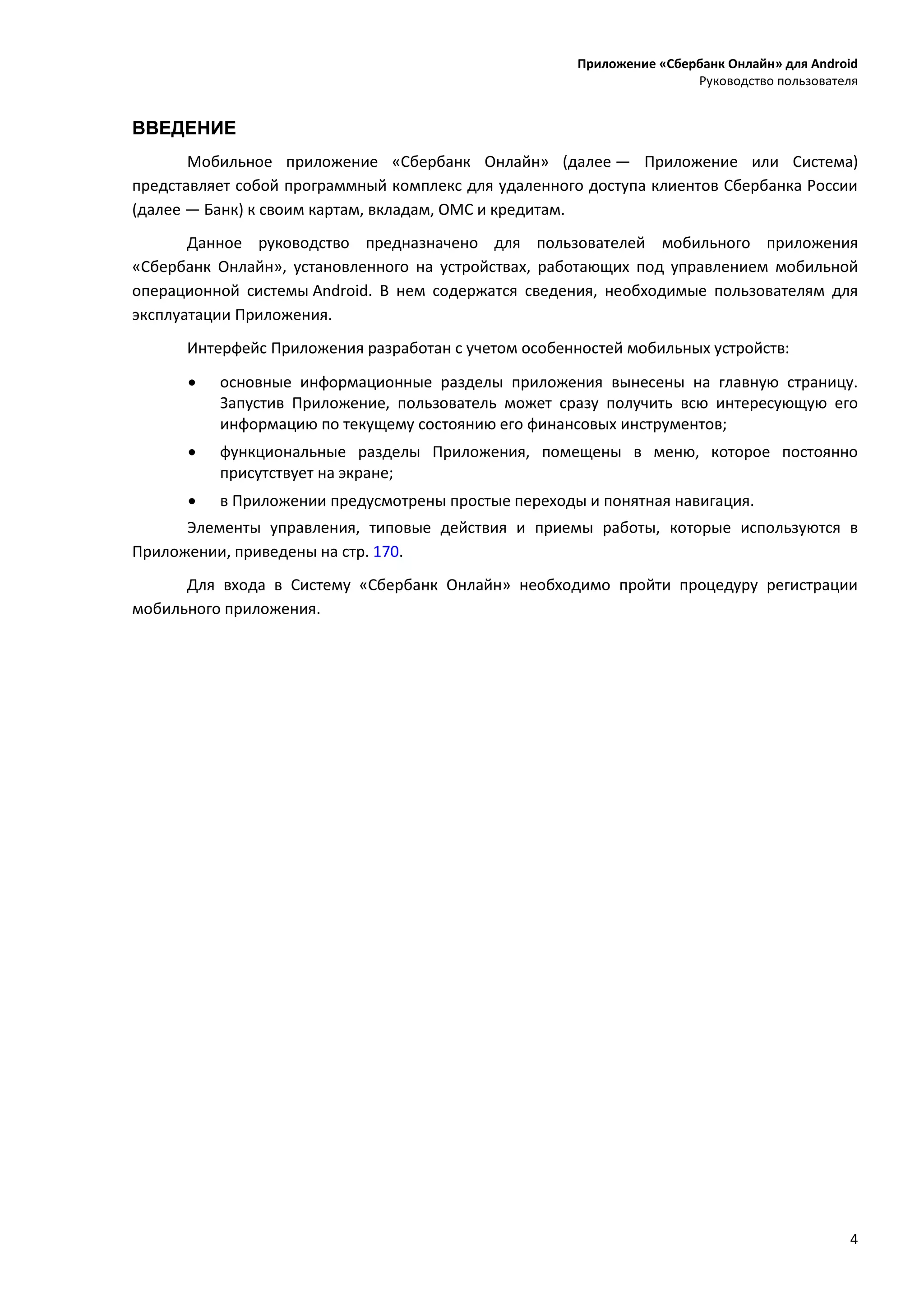 Приложение «Сбербанк Онлайн» для Android
Руководство пользователя
4
ВВЕДЕНИЕ
Мобильное приложение «Сбербанк Онлайн» (далее — Приложение или Система)
представляет собой программный комплекс для удаленного доступа клиентов Сбербанка России
(далее — Банк) к своим картам, вкладам, ОМС и кредитам.
Данное руководство предназначено для пользователей мобильного приложения
«Сбербанк Онлайн», установленного на устройствах, работающих под управлением мобильной
операционной системы Android. В нем содержатся сведения, необходимые пользователям для
эксплуатации Приложения.
Интерфейс Приложения разработан с учетом особенностей мобильных устройств:
 основные информационные разделы приложения вынесены на главную страницу.
Запустив Приложение, пользователь может сразу получить всю интересующую его
информацию по текущему состоянию его финансовых инструментов;
 функциональные разделы Приложения, помещены в меню, которое постоянно
присутствует на экране;
 в Приложении предусмотрены простые переходы и понятная навигация.
Элементы управления, типовые действия и приемы работы, которые используются в
Приложении, приведены на стр. 170.
Для входа в Систему «Сбербанк Онлайн» необходимо пройти процедуру регистрации
мобильного приложения.
 