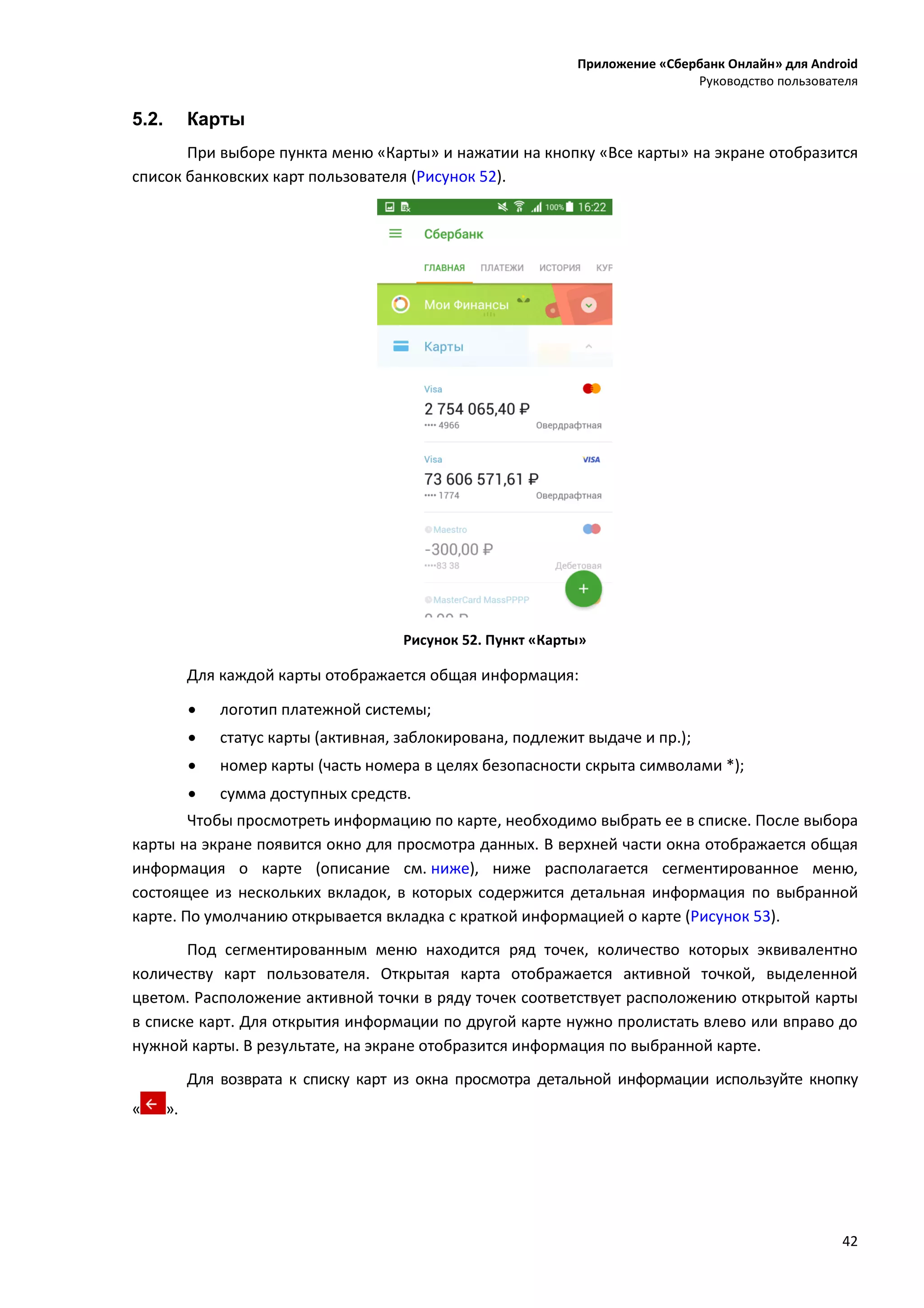 Приложение «Сбербанк Онлайн» для Android
Руководство пользователя
42
5.2. Карты
При выборе пункта меню «Карты» и нажатии на кнопку «Все карты» на экране отобразится
список банковских карт пользователя (Рисунок 52).
Рисунок 52. Пункт «Карты»
Для каждой карты отображается общая информация:
 логотип платежной системы;
 статус карты (активная, заблокирована, подлежит выдаче и пр.);
 номер карты (часть номера в целях безопасности скрыта символами *);
 сумма доступных средств.
Чтобы просмотреть информацию по карте, необходимо выбрать ее в списке. После выбора
карты на экране появится окно для просмотра данных. В верхней части окна отображается общая
информация о карте (описание см. ниже), ниже располагается сегментированное меню,
состоящее из нескольких вкладок, в которых содержится детальная информация по выбранной
карте. По умолчанию открывается вкладка с краткой информацией о карте (Рисунок 53).
Под сегментированным меню находится ряд точек, количество которых эквивалентно
количеству карт пользователя. Открытая карта отображается активной точкой, выделенной
цветом. Расположение активной точки в ряду точек соответствует расположению открытой карты
в списке карт. Для открытия информации по другой карте нужно пролистать влево или вправо до
нужной карты. В результате, на экране отобразится информация по выбранной карте.
Для возврата к списку карт из окна просмотра детальной информации используйте кнопку
« ».
 