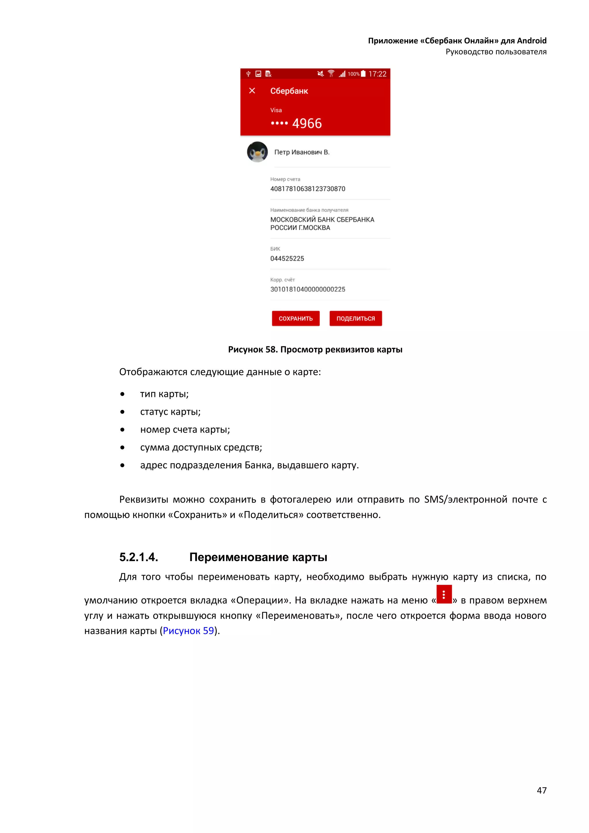 Приложение «Сбербанк Онлайн» для Android
Руководство пользователя
47
Рисунок 58. Просмотр реквизитов карты
Отображаются следующие данные о карте:
 тип карты;
 статус карты;
 номер счета карты;
 сумма доступных средств;
 адрес подразделения Банка, выдавшего карту.
Реквизиты можно сохранить в фотогалерею или отправить по SMS/электронной почте с
помощью кнопки «Сохранить» и «Поделиться» соответственно.
5.2.1.4. Переименование карты
Для того чтобы переименовать карту, необходимо выбрать нужную карту из списка, по
умолчанию откроется вкладка «Операции». На вкладке нажать на меню « » в правом верхнем
углу и нажать открывшуюся кнопку «Переименовать», после чего откроется форма ввода нового
названия карты (Рисунок 59).
 