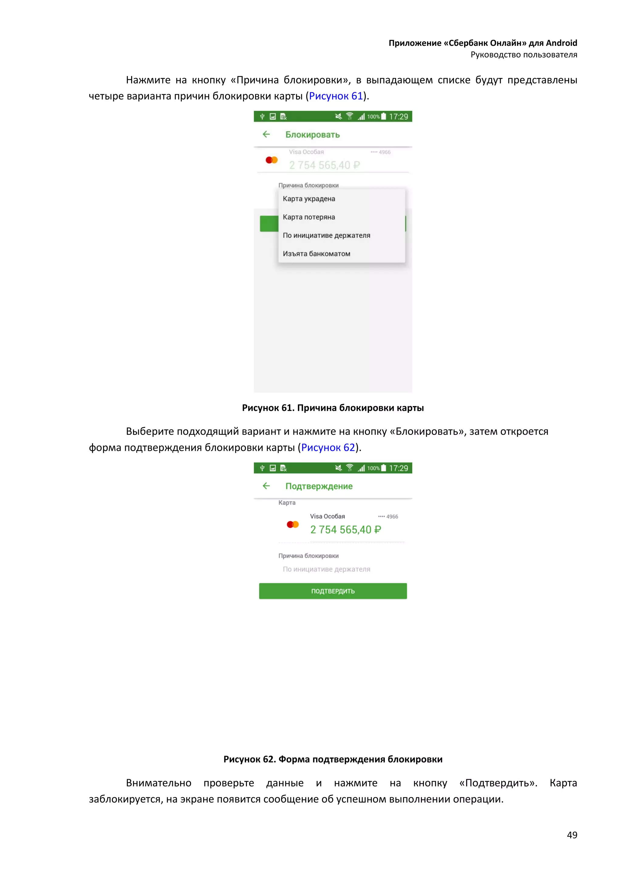 Приложение «Сбербанк Онлайн» для Android
Руководство пользователя
49
Нажмите на кнопку «Причина блокировки», в выпадающем списке будут представлены
четыре варианта причин блокировки карты (Рисунок 61).
Рисунок 61. Причина блокировки карты
Выберите подходящий вариант и нажмите на кнопку «Блокировать», затем откроется
форма подтверждения блокировки карты (Рисунок 62).
Рисунок 62. Форма подтверждения блокировки
Внимательно проверьте данные и нажмите на кнопку «Подтвердить». Карта
заблокируется, на экране появится сообщение об успешном выполнении операции.
 