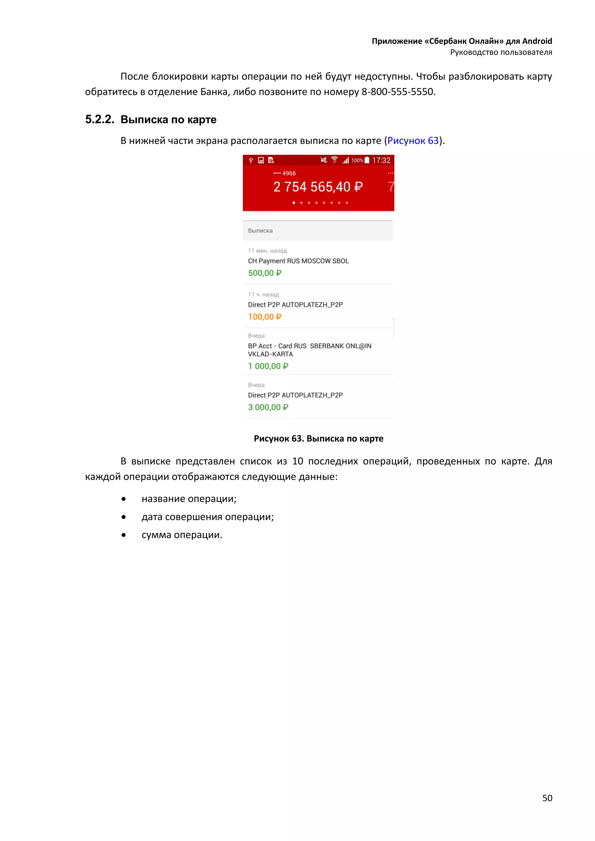 Приложение «Сбербанк Онлайн» для Android
Руководство пользователя
50
После блокировки карты операции по ней будут недоступны. Чтобы разблокировать карту
обратитесь в отделение Банка, либо позвоните по номеру 8-800-555-5550.
5.2.2. Выписка по карте
В нижней части экрана располагается выписка по карте (Рисунок 63).
Рисунок 63. Выписка по карте
В выписке представлен список из 10 последних операций, проведенных по карте. Для
каждой операции отображаются следующие данные:
 название операции;
 дата совершения операции;
 сумма операции.
 