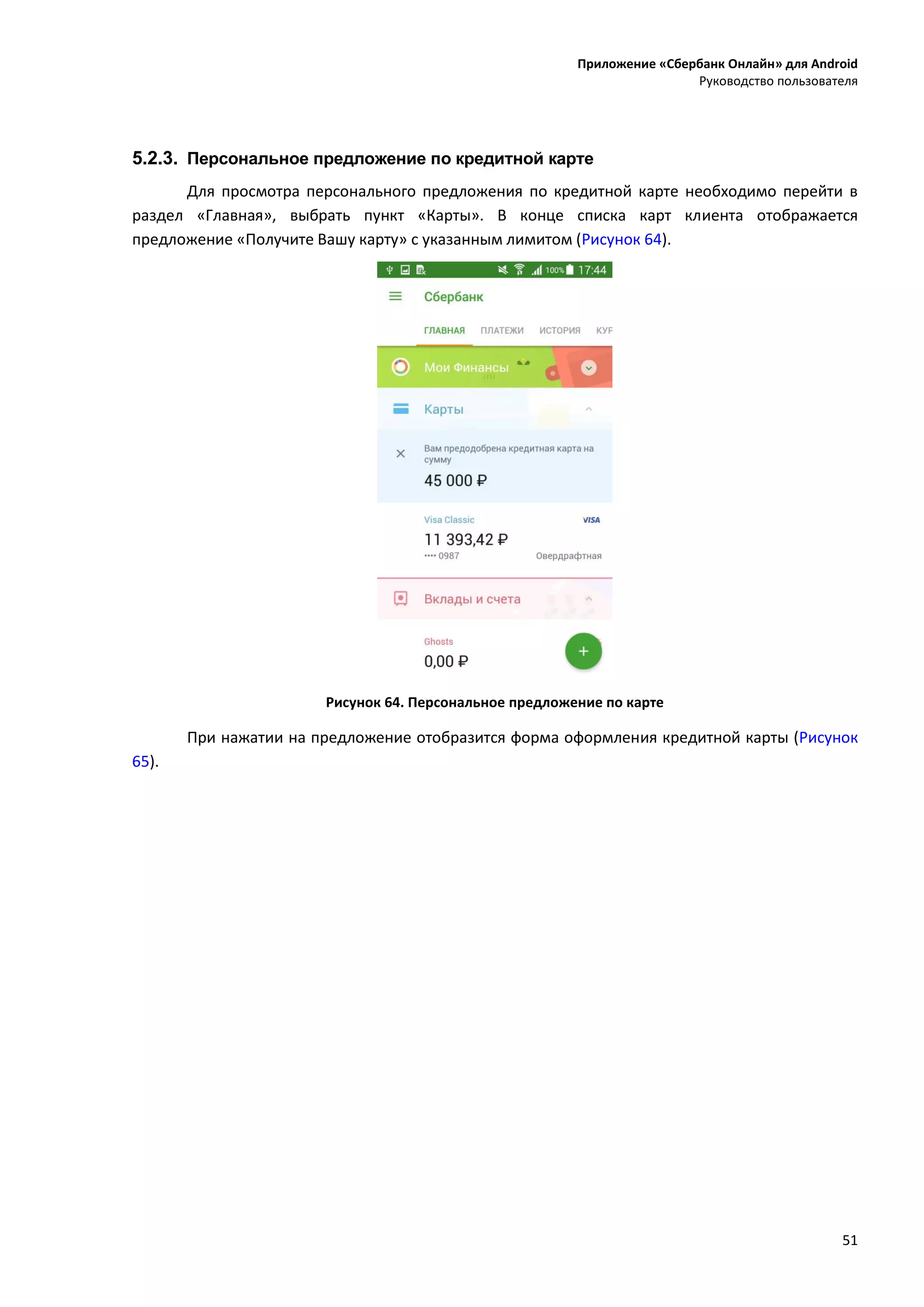 Приложение «Сбербанк Онлайн» для Android
Руководство пользователя
51
5.2.3. Персональное предложение по кредитной карте
Для просмотра персонального предложения по кредитной карте необходимо перейти в
раздел «Главная», выбрать пункт «Карты». В конце списка карт клиента отображается
предложение «Получите Вашу карту» с указанным лимитом (Рисунок 64).
Рисунок 64. Персональное предложение по карте
При нажатии на предложение отобразится форма оформления кредитной карты (Рисунок
65).
 