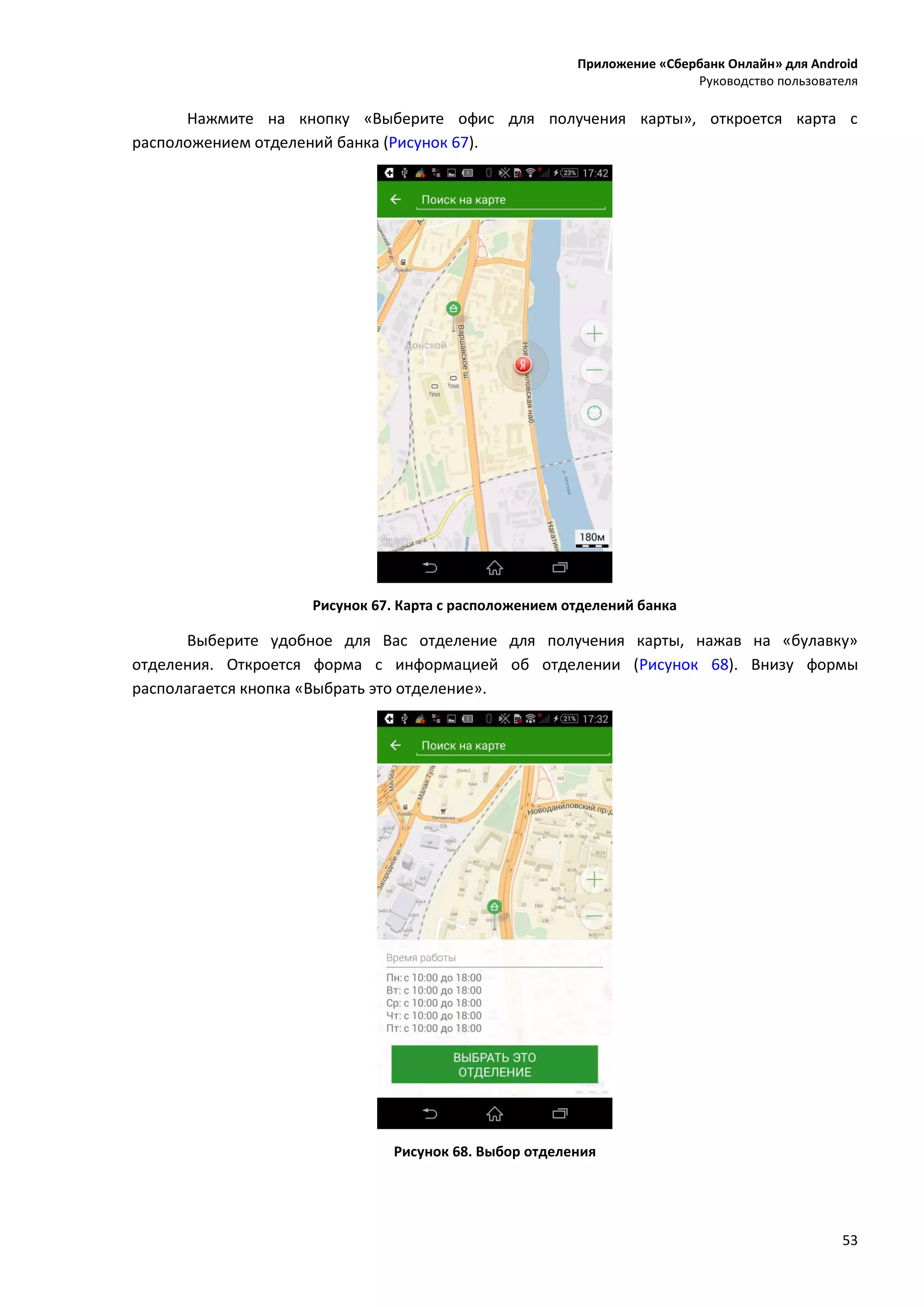 Приложение «Сбербанк Онлайн» для Android
Руководство пользователя
53
Нажмите на кнопку «Выберите офис для получения карты», откроется карта с
расположением отделений банка (Рисунок 67).
Рисунок 67. Карта с расположением отделений банка
Выберите удобное для Вас отделение для получения карты, нажав на «булавку»
отделения. Откроется форма с информацией об отделении (Рисунок 68). Внизу формы
располагается кнопка «Выбрать это отделение».
Рисунок 68. Выбор отделения
 