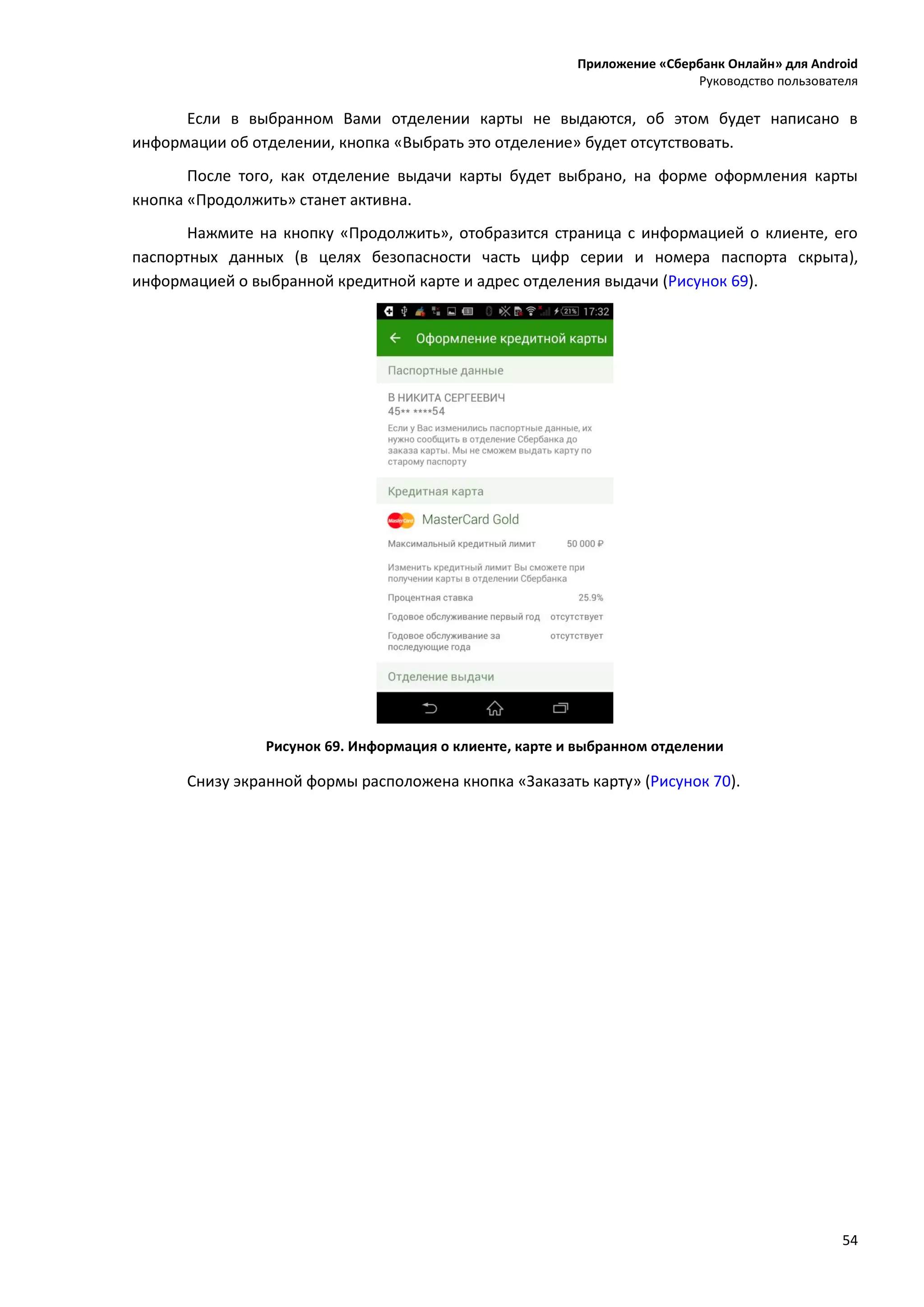Приложение «Сбербанк Онлайн» для Android
Руководство пользователя
54
Если в выбранном Вами отделении карты не выдаются, об этом будет написано в
информации об отделении, кнопка «Выбрать это отделение» будет отсутствовать.
После того, как отделение выдачи карты будет выбрано, на форме оформления карты
кнопка «Продолжить» станет активна.
Нажмите на кнопку «Продолжить», отобразится страница с информацией о клиенте, его
паспортных данных (в целях безопасности часть цифр серии и номера паспорта скрыта),
информацией о выбранной кредитной карте и адрес отделения выдачи (Рисунок 69).
Рисунок 69. Информация о клиенте, карте и выбранном отделении
Снизу экранной формы расположена кнопка «Заказать карту» (Рисунок 70).
 