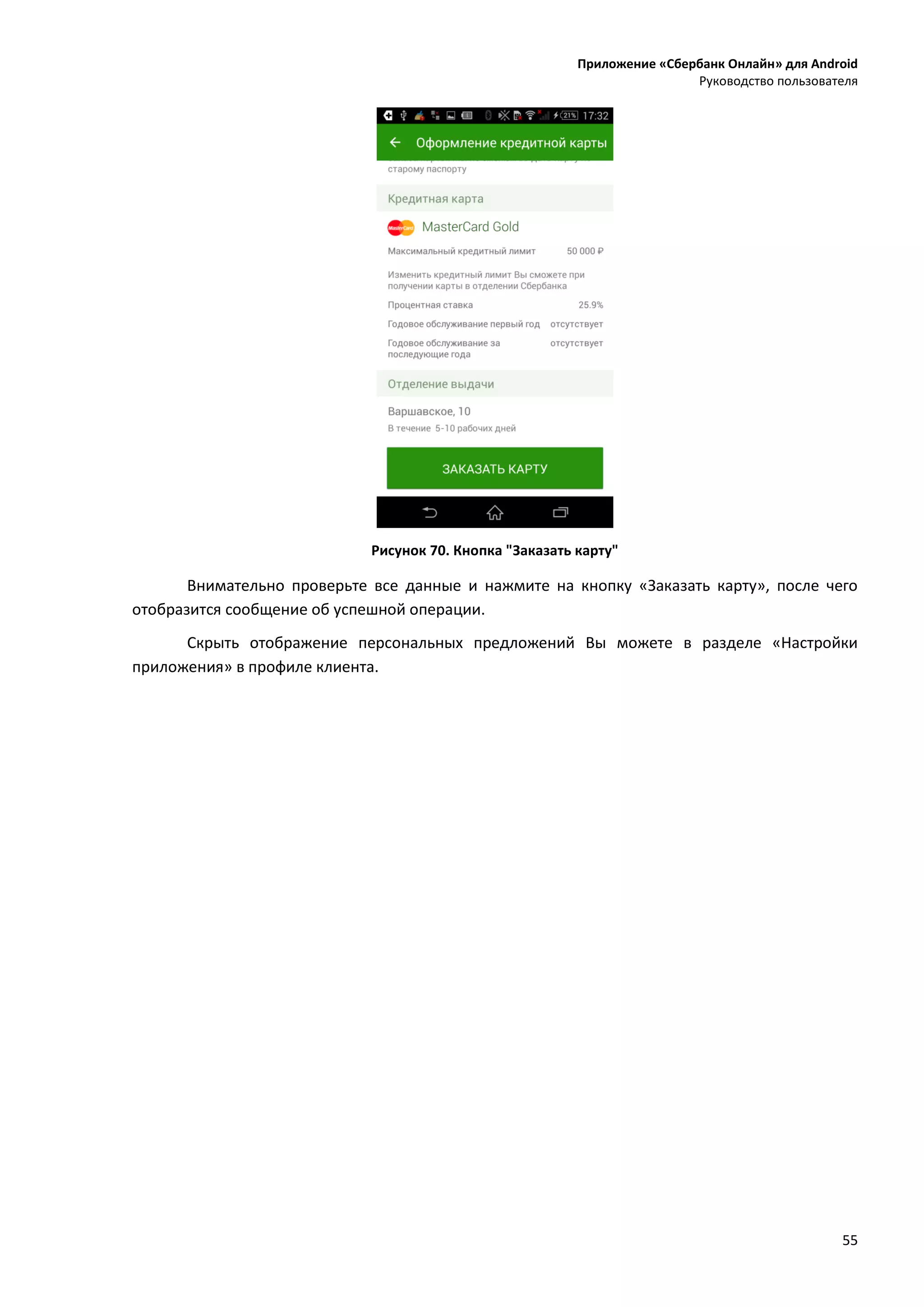 Приложение «Сбербанк Онлайн» для Android
Руководство пользователя
55
Рисунок 70. Кнопка "Заказать карту"
Внимательно проверьте все данные и нажмите на кнопку «Заказать карту», после чего
отобразится сообщение об успешной операции.
Скрыть отображение персональных предложений Вы можете в разделе «Настройки
приложения» в профиле клиента.
 