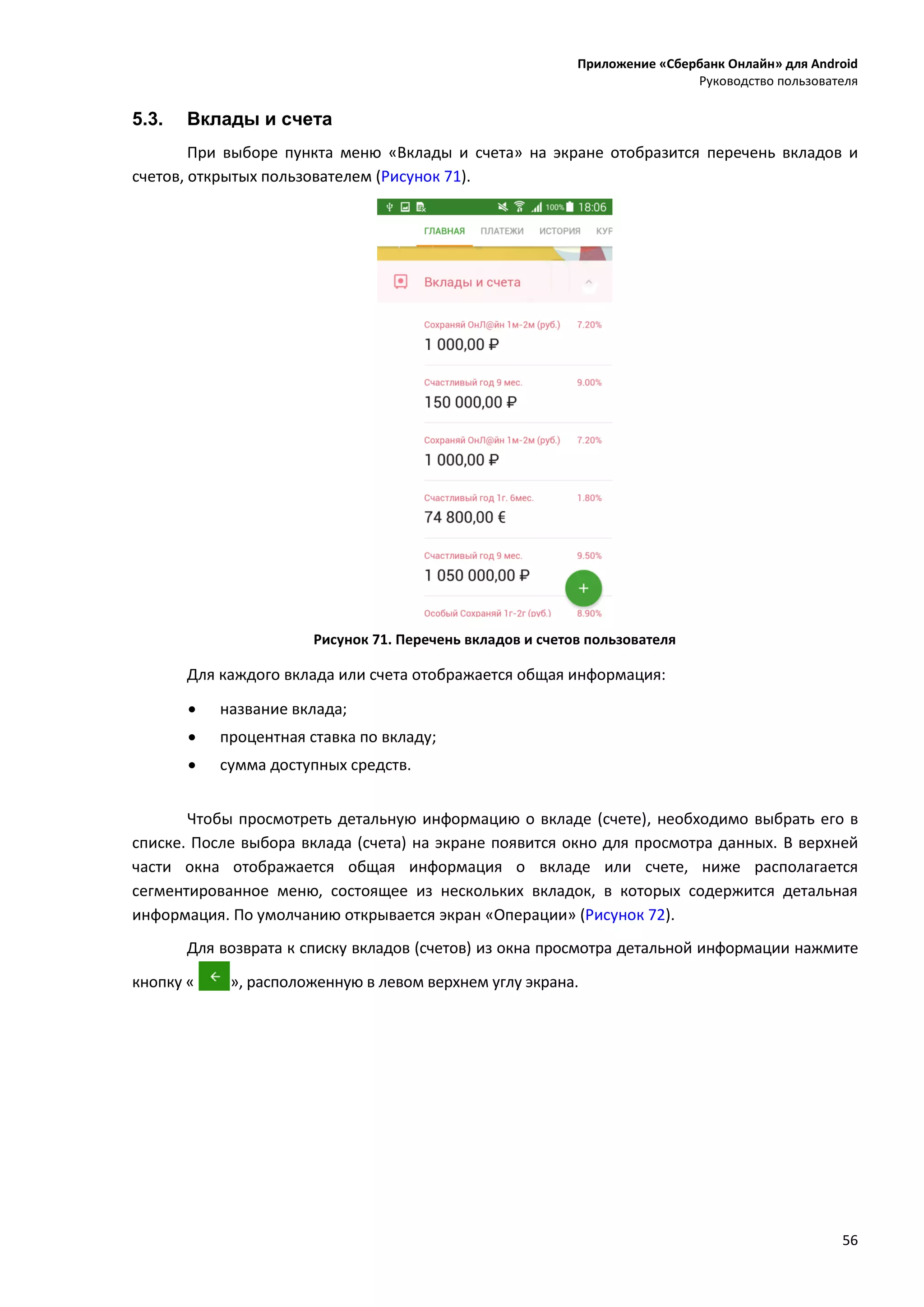 Приложение «Сбербанк Онлайн» для Android
Руководство пользователя
56
5.3. Вклады и счета
При выборе пункта меню «Вклады и счета» на экране отобразится перечень вкладов и
счетов, открытых пользователем (Рисунок 71).
Рисунок 71. Перечень вкладов и счетов пользователя
Для каждого вклада или счета отображается общая информация:
 название вклада;
 процентная ставка по вкладу;
 сумма доступных средств.
Чтобы просмотреть детальную информацию о вкладе (счете), необходимо выбрать его в
списке. После выбора вклада (счета) на экране появится окно для просмотра данных. В верхней
части окна отображается общая информация о вкладе или счете, ниже располагается
сегментированное меню, состоящее из нескольких вкладок, в которых содержится детальная
информация. По умолчанию открывается экран «Операции» (Рисунок 72).
Для возврата к списку вкладов (счетов) из окна просмотра детальной информации нажмите
кнопку « », расположенную в левом верхнем углу экрана.
 