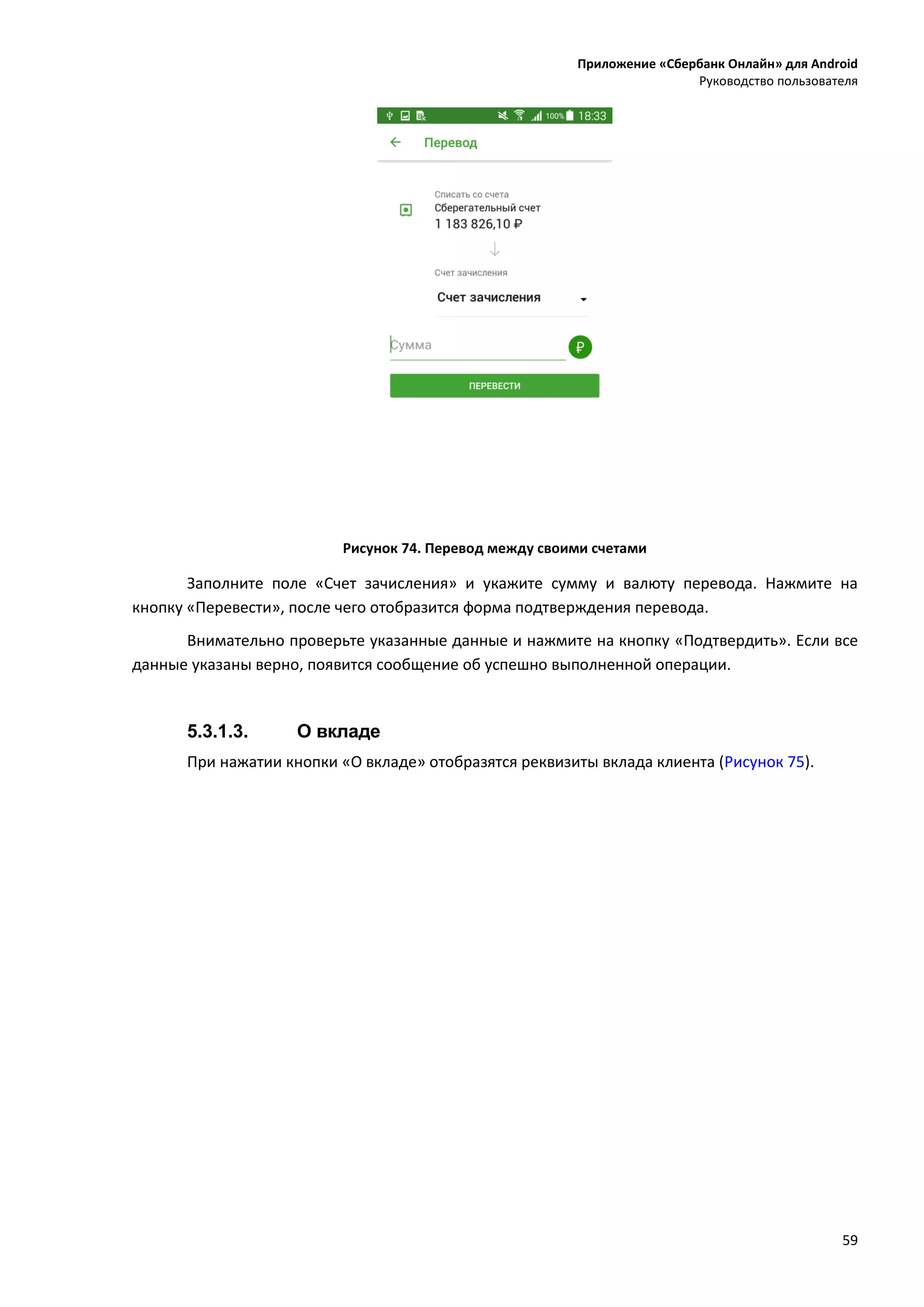 Приложение «Сбербанк Онлайн» для Android
Руководство пользователя
59
Рисунок 74. Перевод между своими счетами
Заполните поле «Счет зачисления» и укажите сумму и валюту перевода. Нажмите на
кнопку «Перевести», после чего отобразится форма подтверждения перевода.
Внимательно проверьте указанные данные и нажмите на кнопку «Подтвердить». Если все
данные указаны верно, появится сообщение об успешно выполненной операции.
5.3.1.3. О вкладе
При нажатии кнопки «О вкладе» отобразятся реквизиты вклада клиента (Рисунок 75).
 