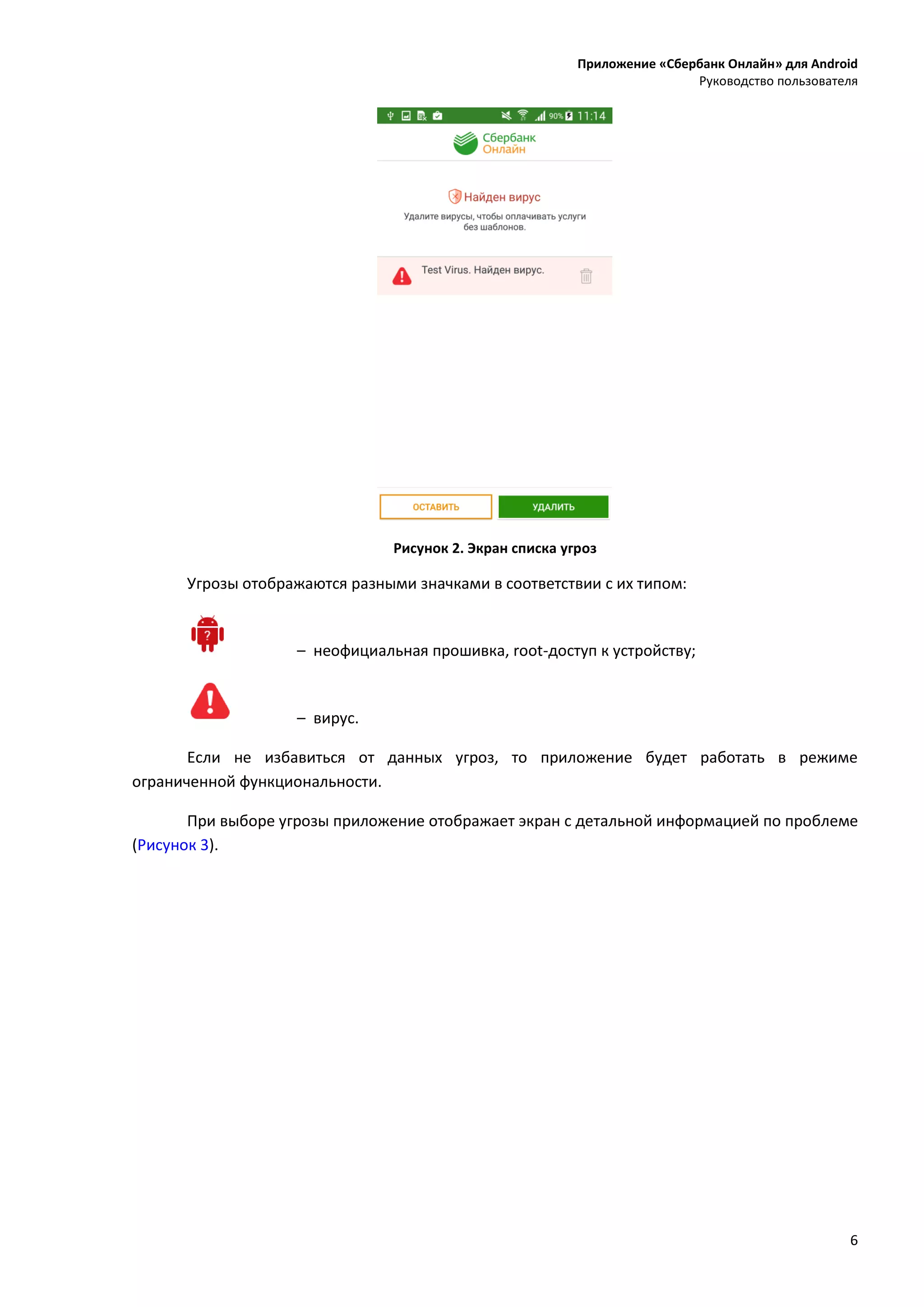 Приложение «Сбербанк Онлайн» для Android
Руководство пользователя
6
Рисунок 2. Экран списка угроз
Угрозы отображаются разными значками в соответствии с их типом:
– неофициальная прошивка, root-доступ к устройству;
– вирус.
Если не избавиться от данных угроз, то приложение будет работать в режиме
ограниченной функциональности.
При выборе угрозы приложение отображает экран с детальной информацией по проблеме
(Рисунок 3).
 