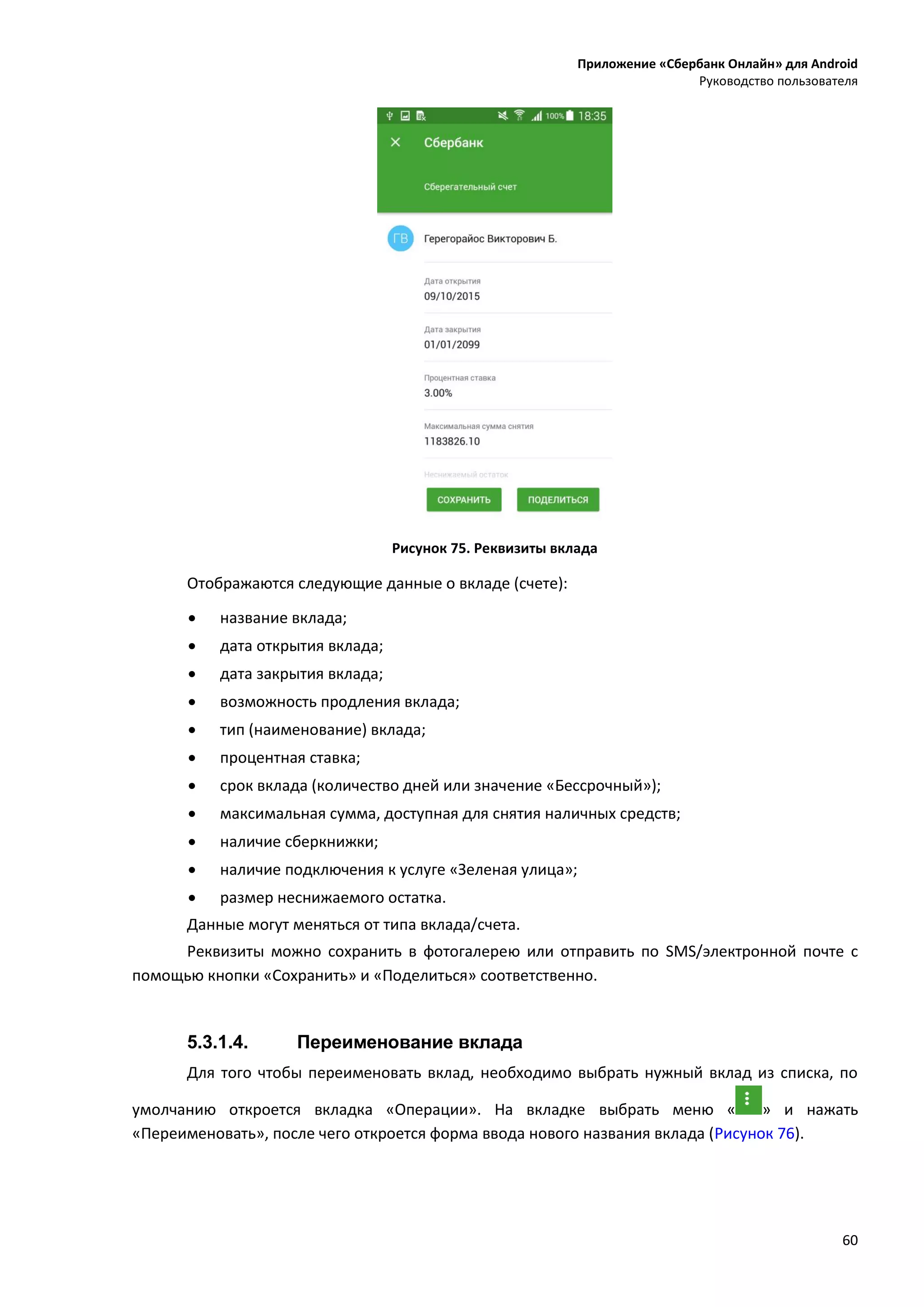 Приложение «Сбербанк Онлайн» для Android
Руководство пользователя
60
Рисунок 75. Реквизиты вклада
Отображаются следующие данные о вкладе (счете):
 название вклада;
 дата открытия вклада;
 дата закрытия вклада;
 возможность продления вклада;
 тип (наименование) вклада;
 процентная ставка;
 срок вклада (количество дней или значение «Бессрочный»);
 максимальная сумма, доступная для снятия наличных средств;
 наличие сберкнижки;
 наличие подключения к услуге «Зеленая улица»;
 размер неснижаемого остатка.
Данные могут меняться от типа вклада/счета.
Реквизиты можно сохранить в фотогалерею или отправить по SMS/электронной почте с
помощью кнопки «Сохранить» и «Поделиться» соответственно.
5.3.1.4. Переименование вклада
Для того чтобы переименовать вклад, необходимо выбрать нужный вклад из списка, по
умолчанию откроется вкладка «Операции». На вкладке выбрать меню « » и нажать
«Переименовать», после чего откроется форма ввода нового названия вклада (Рисунок 76).
 
